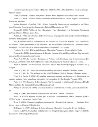 Ministerio de Educación, Cultura y Deportes (MECD) (2002). Plan de Política Social (Mimiogra-fiado). 
Caracas. 
Morín, E. (1999). La cabeza bien puesta. Buenos Aires, Argentina: Ediciones Nueva Visión. 
Morin, E. (2000). Los Siete Saberes Necesarios a la Educación del Futuro. Bogota: Ministerio de 
Educación Nacional. 
Muñoz, Quintero y Munévar (2001). Cómo Desarrollar Competencias Investigativas en Educa-ción. 
Colombia: Primera edición, Cooperativa Editorial Magisterio, pág 253. 
Orozco, D. (2000). Perfiles de los Educadores y las Educadoras y la Formación Permanente 
de Cara al Nuevo Milenio. Costa Rica. 
Padrón, J. (1998). La Estructura de los Procesos de Investigación. Universidad Simón Rodríguez. 
Decanato de Postgrado. Caracas. 
Paez, H. (1999). Perfil de Competencias del Docente de Educación Superior Hacia y en el Nue-vo 
Milenio. Trabajo presentado en el encuentro por la unidad de los Educadores Latinoamericanos. 
Pedagogía 1999. servicio:cid.uc.edu.ve/educación/revistaa8n16/8 -16 -10.pdg. 
Peñaloza, W. (1995). El Currículo Integral. Maracaibo, Venezuela: Universidad del Zulia. 
Pérez A., L. (2002). Sistema integral de Gestión Humana. (En red) Disponible en: http:www.sht. 
com.ar/archivo/temas/sigha.htm#compe 
Pérez, A. (1992). La Función y Formación al Profesor en la Enseñanza para la Comprensión. En: 
Gimeno, J. y Pérez Gómez, A.: Comprender y transformar la escuela. Madrid: Ediciones Morata. 
Pérez, A. (1994), La Educación en Venezuela. Revista Movimiento Pedagógico. Editorial Fe y 
Alegría. 
Pérez, A. (1998). La Cultura Escolar en la Sociedad Neoliberal. Madrid: Ediciones Morata. 
Pérez, A. (1998). La Educación en una Sociedad Neoliberal. Madrid, España: Ediciones Morata. 
Pérez, E. y García, A. (2001). El papel de las concepciones de los alumnos en la didáctica de las 
ciencias sociales. Hacia un enfoque integrador. Universidad de Sevilla, España: Proyecto IRES. 
Picón G, (1998). Proyecto de Investigación “La Universidad va a la Escuela”. Caracas: (LUVE) 
Mimeografiado. del Doctorado Ciencias Humanas de LUZ 
Porlan, R. y Rivero, R. (1998). El Conocimiento de los Profesores. Sevilla, España: Editorial Día-da. 
Pring, R. (2000). Philosophical of Educational Research. London: Continuum. 
Reyes, W. (2002). Algunos desafíos para el docente contemporáneo. Diario Panorama (26-01- 
2002). Cuerpo 1. Maracaibo, Estado Zulia. 
Rivas, C. (1996). Un nuevo paradigma en educación y formación de recursos humanos. Cua-dernos 
Lagovén. Caracas: Editorial Arte. 
Rodríguez, N. (2000). Coloquio de Especialistas en Educación. Venezuela. Revista Candidus. 
Schiro, M. (1978). Curriculum for better schools. The great ideological debate. Englewood Cliffs: 
Educational Technology Publications. 
 