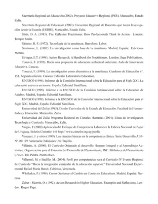 Secretaría Regional de Educación (2002). Proyecto Educativo Regional (PER). Maracaibo, Estado 
Zulia. 
Secretaría Regional de Educación (2003). Encuentro Regional de Docentes que hacen Investiga-ción 
desde la Escuela (ERDIE). Maracaibo, Estado Zulia. 
Shön, D. A. (1983). The Reflexive Practitioner. How Professionals Think In Action. London: 
Temple Smith. 
Skinner, B. F. (1972). Tecnología de la enseñanza. Barcelona: Labor. 
Stenhouse, L. (1987). La investigación como base de la enseñanza. Madrid, España: Ediciones 
Morata. 
Stringer, E.T. (1996). Action Research. A Handbook for Practitioners. London: Sage Publications. 
Tonucci, F. (1993). Hacia una propuesta de educación ambiental coherente. Aula de Innovación 
Educativa. Caracas. 
Tonucci, F. (1999). La investigación como alternativa a la enseñanza. Cuaderno de Educación n°. 
151. Segunda edición. Caracas: Editorial Laboratorio Educativo. 
UNESCO (1996). Informe de la Comisión Internacional sobre la Educación para el Siglo XXI. La 
educación encierra un tesoro. España: Editorial Santillana. 
UNESCO (1998). Informe a la UNESCO de la Comisión Internacional sobre la Educación de 
Adultos. Madrid, España: Editorial Santillana. 
UNESCO (1999). Informe a la UNESCO de la Comisión Internacional sobre la Educación para el 
Siglo XXI. Madrid, España: Editorial Santillana. 
Universidad del Zulia (1995). Diseño Curricular de la Escuela de Educación. Facultad de Humani-dades 
y Educación. Maracaibo, Zulia. 
Universidad del Zulia Programa Doctoral en Ciencias Humanas (2004). Línea de investigación 
Tecnología y Currículo. Maracaibo, Zulia. 
Vargas, F (2000) Aplicación del Enfoque de Competencia Laboral en la Fabrica Nacional de Papel 
de Uruguay. Boletín Cinterfor 149 http:// www.cintefor.org.uy/public 
Vásquez, J. y otros (1999). Las ciencias básicas en la competencia clínica. Serie Desarrollo ABP-N°. 
001-99. Venezuela: Ediciones Uni-Trujillo. 
Villarini, A. (2000). El Currículo Orientado al desarrollo Humano Integral y al Aprendizaje Au-téntico. 
Organización para el Fomento del Desarrollo del Pensamiento, INC. Biblioteca del Pensamiento 
Crítico. Río Piedra. Puerto Rico. 
Villasmil, M. y Badillo. M. (2004). Perfil por competencias para el Currículo IV Evento Regional 
de Currículo “Hacia la integración curricular de la educación superior.” Universidad Nacional Experi-mental 
Rafael María Baralt, Cabimas, Venezuela. 
Whithaker, P. (1998). Como Gestionar el Cambio en Contextos Educativos. Madrid, España: Nar-ceas. 
Zuber - Skerritt, O. (1992). Action Research in Higher Education. Examples and Reflections. Lon-don: 
Rogan Page. 
 