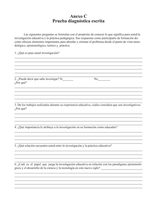 Anexo C 
Prueba diagnóstica escrita 
Las siguientes preguntas se formulan con el propósito de conocer lo que significa para usted la 
investigación educativa y la práctica pedagógica. Sus respuestas como participante de formación do-cente 
ofrecen elementos importantes para abordar y orientar el problema desde el punto de vista meto-dológico, 
epistemológico, teórico y práctico. 
1. ¿Qué es para usted investigación? 
___________________________________________________________________________________ 
___________________________________________________________________________________ 
___________________________________________________________________________________ 
___________________________________________________________________________________ 
___________________________________________________________________________________ 
___________________________________________________________________________________ 
2. ¿Puede decir que sabe investigar? Sí_______ No________ 
¿Por qué? 
___________________________________________________________________________________ 
___________________________________________________________________________________ 
___________________________________________________________________________________ 
___________________________________________________________________________________ 
___________________________________________________________________________________ 
3. De los trabajos realizados durante su experiencia educativa, cuáles considera que son investigativos. 
¿Por qué? 
___________________________________________________________________________________ 
___________________________________________________________________________________ 
___________________________________________________________________________________ 
___________________________________________________________________________________ 
4. ¿Qué importancia le atribuye a la investigación en su formación como educador? 
___________________________________________________________________________________ 
___________________________________________________________________________________ 
___________________________________________________________________________________ 
___________________________________________________________________________________ 
5. ¿Qué relación encuentra usted entre la investigación y la práctica educativa? 
___________________________________________________________________________________ 
___________________________________________________________________________________ 
___________________________________________________________________________________ 
___________________________________________________________________________________ 
6. ¿Cuál es el papel que juega la investigación educativa en relación con los paradigmas epistemoló-gicos 
y el desarrollo de la ciencia y la tecnología en este nuevo siglo? ___________________________ 
___________________________________________________________________________________ 
___________________________________________________________________________________ 
___________________________________________________________________________________ 
___________________________________________________________________________________ 
___________________________________________________________________________________ 
 