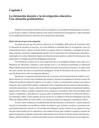 Capítulo I 
La formación docente y la investigación educativa. 
Una situación problemática 
Debido a la orientación cualitativa de la investigación y la concepción humanista que la caracteri-za, 
por lo que se explica, en forma explícita, cómo surge el interés por la investigación y cuáles elementos 
de la realidad determinaron la selección de las dimensiones del estudio. 
Relato del interés por la investigación 
Se puede aseverar que las políticas educativas de la República Bolivariana de Venezuela sobre 
la formación de docentes en ejercicio, no se han definido ni orientado hacia la investigación, sino a la 
realización de cursos y talleres en forma lineal o en cadena, sobre los contenidos y estrategias de las dis-tintas 
reformas curriculares implementadas desde el nivel central hacia las coordinaciones regionales y 
municipales, los cuales, finalmente, llegan a los docentes de aula, quienes, a pesar de estos procesos, han 
mantenido en el tiempo una práctica pedagógica tradicional. 
Esa afirmación se apoya en la vasta experiencia de la investigadora durante varios años en el 
Ministerio de Educación y Deportes, como docente activa y en formación permanente en Educación 
Básica, donde ha ejercido funciones en la coordinación de jefes de municipios escolares y la supervisión 
del sector escolar, así como en la promoción pedagógica escolar, la facilitación de cursos y talleres y la 
asesoría de proyectos sobre investigación educativa. 
Igualmente, la inquietud personal acerca de los procesos de formación docente también se evi-denció 
durante la vivencia como estudiante universitaria y docente investigadora en distintos centros de 
formación docente de educación superior en la región y el país, lo cual permitió constatar que, hasta el 
momento, sólo se desarrollan cátedras o asignaturas sobre componente docente, prácticas educacionales y 
contenidos curriculares. A la par, se han ofrecido a veces programas de extensión y actualización docente, 
algunos cursos, talleres, jornadas, seminarios, foros, congresos y encuentros, entre otras actividades, para 
instruir a estudiantes y educadores en ejercicio sobre la Reforma Curricular de la Educación Básica y 
sus estrategias viables. Como ejemplos de esas iniciativas, se señalan los Proyectos Pedagógicos de Aula 
(PPA), de Plantel (PPP), de Centro (PPC) y los Proyectos Educativos Integrales Comunitarios (PEIC). 
En esos cursos se enfatiza en la planificación del hacer docente y en la directivo - gerencial para la 
escuela y/o comunidad, sin considerar el ámbito investigativo que, de hecho, envuelve y caracteriza a los 
mencionados proyectos educativos. El resultado más halagador, quizás, consiste en que algunos de estos 
han sido seleccionados por los educadores como trabajos de tesis para cumplir el respectivo requisito de 
grado (en pregrado, postgrado o doctorado), generalmente sin la visión o el interés real de solucionar pro-blemas, 
publicar hallazgos o construir postulados teóricos como producto del proceso de investigación. 
 