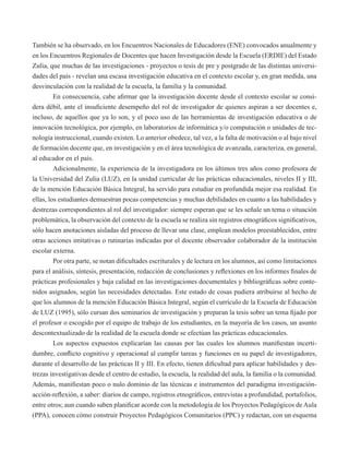 También se ha observado, en los Encuentros Nacionales de Educadores (ENE) convocados anualmente y 
en los Encuentros Regionales de Docentes que hacen Investigación desde la Escuela (ERDIE) del Estado 
Zulia, que muchas de las investigaciones - proyectos o tesis de pre y postgrado de las distintas universi-dades 
del país - revelan una escasa investigación educativa en el contexto escolar y, en gran medida, una 
desvinculación con la realidad de la escuela, la familia y la comunidad. 
En consecuencia, cabe afirmar que la investigación docente desde el contexto escolar se consi-dera 
débil, ante el insuficiente desempeño del rol de investigador de quienes aspiran a ser docentes e, 
incluso, de aquellos que ya lo son, y el poco uso de las herramientas de investigación educativa o de 
innovación tecnológica, por ejemplo, en laboratorios de informática y/o computación o unidades de tec-nología 
instruccional, cuando existen. Lo anterior obedece, tal vez, a la falta de motivación o al bajo nivel 
de formación docente que, en investigación y en el área tecnológica de avanzada, caracteriza, en general, 
al educador en el país. 
Adicionalmente, la experiencia de la investigadora en los últimos tres años como profesora de 
la Universidad del Zulia (LUZ), en la unidad curricular de las prácticas educacionales, niveles II y III, 
de la mención Educación Básica Integral, ha servido para estudiar en profundida mejor esa realidad. En 
ellas, los estudiantes demuestran pocas competencias y muchas debilidades en cuanto a las habilidades y 
destrezas correspondientes al rol del investigador: siempre esperan que se les señale un tema o situación 
problemática, la observación del contexto de la escuela se realiza sin registros etnográficos significativos, 
sólo hacen anotaciones aisladas del proceso de llevar una clase, emplean modelos preestablecidos, entre 
otras acciones imitativas o rutinarias indicadas por el docente observador colaborador de la institución 
escolar externa. 
Por otra parte, se notan dificultades escriturales y de lectura en los alumnos, así como limitaciones 
para el análisis, síntesis, presentación, redacción de conclusiones y reflexiones en los informes finales de 
prácticas profesionales y baja calidad en las investigaciones documentales y bibliográficas sobre conte-nidos 
asignados, según las necesidades detectadas. Este estado de cosas pudiera atribuirse al hecho de 
que los alumnos de la mención Educación Básica Integral, según el currículo de la Escuela de Educación 
de LUZ (1995), sólo cursan dos seminarios de investigación y preparan la tesis sobre un tema fijado por 
el profesor o escogido por el equipo de trabajo de los estudiantes, en la mayoría de los casos, un asunto 
descontextualizado de la realidad de la escuela donde se efectúan las prácticas educacionales. 
Los aspectos expuestos explicarían las causas por las cuales los alumnos manifiestan incerti-dumbre, 
conflicto cognitivo y operacional al cumplir tareas y funciones en su papel de investigadores, 
durante el desarrollo de las prácticas II y III. En efecto, tienen dificultad para aplicar habilidades y des-trezas 
investigativas desde el centro de estudio, la escuela, la realidad del aula, la familia o la comunidad. 
Además, manifiestan poco o nulo dominio de las técnicas e instrumentos del paradigma investigación-acción- 
reflexión, a saber: diarios de campo, registros etnográficos, entrevistas a profundidad, portafolios, 
entre otros; aun cuando saben planificar acorde con la metodología de los Proyectos Pedagógicos de Aula 
(PPA), conocen cómo construir Proyectos Pedagógicos Comunitarios (PPC) y redactan, con un esquema 
 
