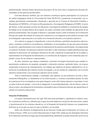 predeterminado, informes finales del proceso descriptivo de los otros roles o competencias docentes de-sarrollados 
en las prácticas profesionales. 
Conviene destacar, también, que esos alumnos constituyen agentes participantes en el proyecto 
de cambio pedagógico desde la Universidad del Zulia (PCPLUZ), actualmente en desarrollo, con re-sultados 
parcialmente sistematizados, financiado y apoyado por el Consejo de Desarrollo Científico y 
Humanístico (CONDES) y el Centro de Documentación e Investigación Pedagógica (CEDIP). A través 
del mismo, se han ejecutado acciones de educación e investigación mediante la constitución de equipos 
de trabajo en las escuelas básicas de la región, las cuales, actuando como unidades de aplicación de las 
prácticas profesionales, han recogido evidencias y ejecutado ensayos sobre la temática de la formación 
docente por medio del método de interacción constructiva e investigación acción desde la escuela, todo 
en la búsqueda o aproximación a un cambio en la formación docente y en la práctica educativa. 
A lo anterior se agrega la comprobación, a través de informes, portafolios de prácticas educacio-nales 
y reuniones evaluativas con profesores, estudiantes y la investigadora, de que muy pocos docentes 
en ejercicio, específicamente en los centros de aplicación de las prácticas profesionales, investigan desde 
su contexto. De hecho, los proyectos educativos llevados a cabo constituyen simples planificaciones que 
impulsan la innovación con estrategias interactivas de aula y propician la participación de los padres y 
representantes en la búsqueda de información y la construcción de maquetas u otros materiales para res-ponder 
a tareas de sus alumnos o representados. 
Se sabe, asimismo, que algunos estudiantes y docentes investigan únicamente para cumplir re-querimientos 
académicos de pregrado, postgrado o educación continua, repitiendo temas, sin avances 
sustanciales ni procesos de sistematización, con trabajos que adolecen de aportes significativos a la so-lución 
de los problemas del contexto escolar investigado y sin un sentido de compromiso con la acción 
educativa institucional o con el proyecto educativo de la escuela. 
Todo lo anteriormente relatado, y sustentado, más adelante, en una exhaustiva revisión y docu-mentación 
bibliográfica, se fundamenta en las observaciones y vivencias acumuladas durante los años 
de experiencia de la investigadora como parte integral y activa del sistema educativo venezolano. A esto 
se suma el deseo de atender, a través de la indagación, la necesidad planteada, a fin de ofrecer, como en 
efecto se hace, una propuesta de lineamientos orientadores para la formación docente que apunta hacia el 
cambio en la práctica educacional. 
Situación Problemática 
Los países latinoamericanos del siglo XXI atraviesan profundos y significativos cambios socia-les, 
económicos, políticos y culturales que exigen, de modo imperioso, un proceso de innovación, cambio 
y transformación de los sistemas educativos, en la búsqueda del desarrollo humano con competencias 
holísticas en el ser para un convivir sano en familia y en sociedad. 
Sobre esta situación, la Organización de las Naciones Unidas para la Educación, la Ciencia y la 
Cultura (Unesco, 1999), en el evento Educación para el Siglo XXI, señala que las principales funciones 
de la educación consisten en lograr que la humanidad dirija cabalmente su propio desarrollo social con un 
 