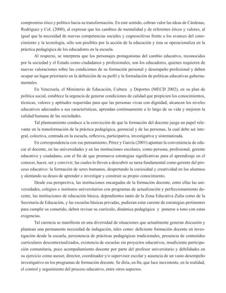 compromiso ético y político hacia su transformación. En este sentido, cobran valor las ideas de Cárdenas, 
Rodríguez y Col. (2000), al expresar que los cambios de mentalidad y de referentes éticos y valores, al 
igual que la necesidad de nuevas competencias sociales y cognoscitivas frente a los avances del cono-cimiento 
y la tecnología, sólo son posibles por la acción de la educación y ésta se operacionaliza en la 
práctica pedagógica de los educadores en la escuela. 
Al respecto, se interpreta que los personajes protagonistas del cambio educativo, reconocidos 
por la sociedad y el Estado como ciudadanos y profesionales, son los educadores, quienes requieren de 
nuevas valoraciones sobre las condiciones de su formación personal y desempeño profesional y deben 
ocupar un lugar prioritario en la definición de su perfil y la formulación de políticas educativas guberna-mentales. 
En Venezuela, el Ministerio de Educación, Cultura y Deportes (MECD 2002), en su plan de 
política social, establece la urgencia de generar condiciones de calidad que propicien los conocimientos, 
técnicas, valores y aptitudes requeridas para que las personas vivan con dignidad, alcancen los niveles 
educativos adecuados a sus características, aprendan continuamente a lo largo de su vida y mejoren la 
calidad humana de las sociedades. 
Tal planteamiento conduce a la convicción de que la formación del docente juega un papel rele-vante 
en la transformación de la práctica pedagógica, gerencial y de las personas, la cual debe ser inte-gral, 
colectiva, centrada en la escuela, reflexiva, participativa, investigativa y sistematizada. 
En correspondencia con ese pensamiento, Pérez y García (2001) apuntan la conveniencia de edu-car 
al docente, en las universidades y en las instituciones escolares, como persona, profesional, gerente 
educativo y ciudadano, con el fin de que promueva estrategias significativas para el aprendizaje en el 
conocer, hacer, ser y convivir; las cuales lo lleven a descubrir su tarea fundamental como gerente del pro-ceso 
educativo: la formación de seres humanos, despertando la curiosidad y creatividad en los alumnos 
y alentando su deseo de aprender e investigar y construir su propio conocimiento. 
Desde esa perspectiva, las instituciones encargadas de la formación docente, entre ellas las uni-versidades, 
colegios e institutos universitarios con programas de actualización y perfeccionamiento do-cente, 
las instituciones de educación básica, dependientes tanto de la Zona Educativa Zulia como de la 
Secretaría de Educación, y las escuelas básicas privadas, pudieran estar carente de estrategias pertinentes 
para cumplir su cometido, deben revisar su curriculo, dinámica pedagógica y ponerse a tono con estas 
exigencias. 
Tal carencia se manifiesta en una diversidad de situaciones que actualmente generan discusión y 
plantean una permanente necesidad de indagación, tales como: deficiente formación docente en inves-tigación 
desde la escuela, persistencia de prácticas pedagógicas tradicionales, presencia de contenidos 
curriculares descontextualizados, existencia de escuelas sin proyectos educativos, insuficiente participa-ción 
comunitaria, poco acompañamiento docente por parte del profesor universitario y debilidades en 
su ejercicio como asesor, director, coordinador y/o supervisor escolar y ausencia de un vasto desempeño 
investigativo en los programas de formación docente. Se diría, en fin, que luce inexistente, en la realidad, 
el control y seguimiento del proceso educativo, entre otros aspectos. 
 