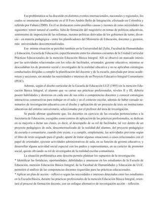 Esa problemática se ha discutido en distintos eventos internacionales, nacionales y regionales, los 
cuales se enumeran detalladamente en el II Foro Andrés Bello de Integración, efectuado en Colombia y 
referido por Fabara (2000). En él se destacaron como posibles causas y razones de estas necesidades las 
siguientes: temor natural al cambio, falta de formación del magisterio en temas de políticas educativas, 
sentimiento de imposición de las reformas, razones políticas derivadas de los gobiernos de turno, divor-cio 
- en materia pedagógica - entre los planificadores del Ministerio de Educación, docentes y gremios, 
más universidades descontextualizadas. 
Esa misma situación se percibió también en la Universidad del Zulia, Facultad de Humanidades 
y Educación, Escuela de Educación, específicamente entre los alumnos cursantes de la Unidad Curricular 
Prácticas Educacionales de la mención Educación Básica Integral. Allí se observó un marcado interés 
por las actividades relacionadas con los roles de facilitador, orientador, gerente educativo; mientras se 
descuidaban los de promotor social e investigador de la realidad educativa y no se aplicaban estrategias 
conductuales dirigidas a cumplir la planificación del docente y de la escuela, parcelada por áreas acadé-micas 
y secciones, sin atender las necesidades e intereses de un Proyecto Educativo Integral Comunitario 
(PEIC). 
Además, según el diseño curricular de la Escuela de Educación LUZ (1995) en la mención Edu-cación 
Básica Integral, el alumno que va cursar sus prácticas profesionales, niveles II y III, debería 
poseer habilidades y destrezas en cada uno de sus roles o competencias docentes y conocer estrategias 
interactivas constructivas para trabajar en el aula y en el contexto escolar, además de haber cursado se-minarios 
de investigación educativa con el diseño y aplicación de un proyecto de tesis en instituciones 
educativas del entorno universitario, seleccionadas por el profesor del área de investigación. 
Se puede afirmar igualmente que, los docentes en ejercicio de las escuelas pertenecientes a la 
Secretaría de Educación, escogidas como centros de aplicación de las prácticas profesionales, se dedican 
en su mayoría a dictar sus clases, es decir, al desempeño de su rol de facilitador, tal vez dentro de un 
proyecto pedagógico de aula, descontextualizado de la realidad del alumno, del proyecto pedagógico 
de escuela o comunitario, cuando éste existe, o a cumplir, simplemente, las actividades previstas según 
el libro de texto asignado para el grado; aparte de tratar algunas situaciones o casos relacionados con el 
papel de orientador, ejecutar actividades administrativas de aula, en su función de gerente educativo; y 
desarrollar alguna actividad social especial con los padres y representantes, en su carácter de promotor 
social, quizás obviando su rol de investigador de la realidad escolar-comunitaria. 
La situación problemática ante descrita permite plantear los supuestos de la investigación: 
* Identificar las fortalezas, oportunidades, debilidades y amenazas en los estudiantes de la Escuela de 
Educación, mención Educación Básica Integral, de la Facultad de Humanidades y Educación de LUZ, 
permitirá el análisis de las competencias docentes requeridas para las prácticas educacionales. 
* Aplicar un plan de acción – reflexivo según las necesidades e intereses detectados entre los estudiantes 
en la Escuela Básica, durante las prácticas profesionales de la mención Educación Básica Integral, orien-tará 
el proceso de formación docente, con un enfoque alternativo de investigación acción – reflexión. 
 
