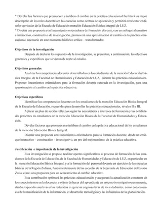 * Develar los factores que promueven e inhiben el cambio en la práctica educacional facilitará un mejor 
desempeño de los roles docentes en las escuelas como centros de aplicación y permitirá reorientar el di-seño 
curricular de la Escuela de Educación mención Educación Básica Integral de LUZ. 
* Diseñar una propuesta con lineamientos orientadores de formación docente, con un enfoque alternativo 
e interactivo, constructivo de investigación, promoverá una aproximación al cambio en la práctica edu-cacional, 
necesario en este momento histórico crítico – transformador. 
Objetivos de la investigación 
Después de declarar los supuestos de la investigación, se presentan, a continuación, los objetivos 
generales y específicos que sirvieron de norte al estudio. 
Objetivos generales 
Analizar las competencias docentes desarrolladas en los estudiantes de la mención Educación Bá-sica 
Integral, de la Facultad de Humanidades y Educación de LUZ, durante las prácticas educacionales. 
Proponer lineamientos orientadores para la formación docente centrada en la investigación, para una 
aproximación al cambio en la práctica educativa. 
Objetivos específicos 
Identificar las competencias docentes en los estudiantes de la mención Educación Básica Integral 
de la Escuela de Educación, requeridas para desarrollar las prácticas educacionales, niveles II y III. 
Aplicar un plan de acción reflexivo según las necesidades e intereses de formación y las debilida-des 
presentes en estudiantes de la mención Educación Básica de la Facultad de Humanidades y Educa-ción. 
Develar factores que promuevan e inhiban el cambio en la práctica educacional de los estudiantes 
de la mención Educación Básica Integral. 
Diseñar una propuesta con lineamientos orientadores para la formación docente, desde un enfo-que 
interactivo – constructivo – investigativo, en pro del mejoramiento de la práctica educativa. 
Justificación e importancia de la investigación 
Esta investigación se propuso realizar aportes significativos al proceso de formación de los estu-diantes 
de la Escuela de Educación, de la Facultad de Humanidades y Educación de LUZ, en particular en 
la mención Educación Básica Integral, y a la formación del personal docente en ejercicio de las escuelas 
básicas de la Región Zuliana, fundamentalmente de las escuelas de la Secretaría de Educación del Estado 
Zulia, como una propuesta para un acercamiento al cambio educativo. 
Esta contribución optimará las prácticas educacionales y asegurará la actualización constante de 
los conocimientos en la docencia, a objeto de hacer del aprendizaje un proceso investigativo permanente, 
dando respuestas asertivas a las reiteradas exigencias cognoscitivas de los estudiantes, como consecuen-cia 
de la masificación de la información, el desarrollo tecnológico y las influencias de la globalización. 
 