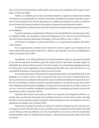 dora era la profesora de las prácticas profesionales, quien actuó como mediadora entre el sujeto investi-gado 
y el objeto de estudio. 
Además, se estableció, por un lado, una relación productiva, ingeniosa y creativa de la realidad 
vivenciada con las posibilidades de construir lineamientos orientadores de formación docente y, por el 
otro, el reconocimiento de los factores que promueven e inhiben ese encuentro, los cuales se confronta-ron 
en el terreno de la práctica educativa investigativa al intentar una aproximación al cambio. 
A continuación se presentan otros elementos de la posición epistemológica que guiaron la presen-te 
investigación. 
La postura humanista, compartida por la Reforma Curricular del Ministerio de Educación, Cultu-ra 
y Deportes (1998), otros programas y líneas de investigación de LUZ, como es el caso del, Programa 
Doctoral Ciencias Humanas denominada Tecnología y Currículo (2004), la cual se refiere a: 
a) El esfuerzo investigativo se centra en el hombre y en su capacidad para aprender individual y 
colectivamente. 
b) Las organizaciones se definen como conjuntos de actores o agentes que interactúan de una 
manera determinada, para tratar de lograr fines y objetivos que responden a una misión acordada por lo 
menos en principio. Picón (1998). 
Actualmente, en el ambiente educativo, las teorías humanistas apoyan la concepción curricular 
de las reformas educativas de distintos países de América Latina y del mundo, buscando superar las 
debilidades de la teoría conductista que han servido de soporte a los movimientos pedagógicos durante 
los últimos años. Esto ha significado volver la mirada hacia el hombre como centro del universo y a su 
capacidad de transformar el entorno por medio de su acción social. 
Lo expuesto demanda el fortalecimiento del pensamiento humanista en la globalidad de la acción 
pedagógica, en el ámbito escolar, es decir, la educación debe tener como objetivo fundamental el recu-perar 
y potenciar en los estudiantes el desarrollo de una personalidad profundamente humana. Para cum-plir 
con esta finalidad, la reforma curricular venezolana incorpora en el currículo los ejes transversales 
como fundamentos para la práctica pedagógica, al integrar las dimensiones del ser, el saber, el hacer y el 
convivir, a través de contenidos conceptuales, procedimentales y actitudinales que dirigen el proceso de 
aprendizaje en todas las áreas del currículo. 
Siguiendo tales criterios, este estudio se ubica en el campo de la investigación cualitativa, en-tendida 
como una forma de observación de la realidad social que no consiste sólo en mirar y describir 
fenómenos, sino en algo más complejo: adentrarse, desde la perspectiva como investigadora, en la com-plejidad 
de esa realidad social. Cristalino (2003) 
Dentro de la investigación cualitativa, se optó por el método investigación-acción, conocido como 
investigación-acción-reflexión (IAR), la cual se considera un proceso donde una determinada comunidad 
escolar reflexiona sobre sus problemas, con el fin de profundizar en sus causas y tratar de solucionarlos 
comprometiendo a todos los miembros que la integran y, adicionalmente, generado explicaciones sobre 
ese proceso. 
 