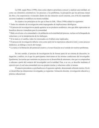 La IAR, según Pérez (1998), tiene como objetivo prioritario conocer y analizar una realidad, así 
como sus elementos constitutivos: los procesos y los problemas, la percepción que las personas tienen 
de ellos y las experiencias vivenciales dentro de una situación social concreta, con el fin de emprender 
acciones tendentes a modificar esa misma realidad. 
En cuanto a los principios en los que se basa la IAR, Elliot (1994) señala los siguientes: 
* Todos los métodos de investigación están impregnados de implicaciones ideológicas. 
* El proceso de investigación no puede agotarse en un producto académico, sino que debe representar un 
beneficio directo e inmediato para la comunidad. 
* Debe envolverse a la comunidad o a la población en la totalidad del proceso, incluso en la búsqueda de 
soluciones y en la interpretación de los hallazgos. 
* Si la meta es el cambio, todos los interesados en él deben estar implicados. 
* El proceso de investigación debería verse como parte de la experiencia educativa total y como proceso 
dialéctico, un diálogo a través del tiempo. 
* La meta es la liberación del potencial creativo y la movilización en el sentido de resolver problemas. 
En este sentido, el proceso de investigación ha de formar parte de un sistema de discusión, in-dagación 
y análisis, en el que los participantes intervienen en las mismas condiciones del investigador. 
Igualmente, las teorías que sustentan ese proceso no se desarrollan de antemano, sino que se comprueban 
o esbozan a partir del contacto del investigador con la realidad. Ésta, a su vez, se describe mediante el 
ejercicio por el cual una comunidad crea sus propias teorías y soluciones sobre sí misma. 
El aspecto precedente se profundiza en el siguiente capítulo, denominado referente teórico. En él, 
se desarrollan las dimensiones investigadas ya expuestas: formación docente, investigación educativa y 
práctica educacional. 
 