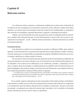 Capítulo II 
Referente teórico 
Las referencias teóricas expuestas a continuación establecieron las bases para el desarrollo de 
los objetivos de esta investigación, así como para la recolección, acción, reflexión y análisis de los datos 
obtenidos. Los mismos fueron seleccionados a partir del contacto con la realidad donde se comprobó la 
idea inicial de la investigadora, surgiendo dimensiones, categorías y subcategorías del análisis. 
Además, esta sección describe las teorías que guiaron la acción investigadora desde los postula-dos 
y modelos sobre formación docente, la teoría del humanismo, la teoría crítica de la acción, la con-cepción 
de la investigación – acción – reflexión, hasta los principios y cimientos para buscar ese cambio 
en la práctica educativa. 
Formación docente 
Esta dimensión se abordó en la investigación de acuerdo con Blázquez (2000), quien señala lo 
siguiente: la formación docente es un proceso por medio del cual un sujeto aprende a enseñar. Asimismo, 
este autor afirma que no se puede hablar con propiedad de cualquier modalidad de formación sin un mar-co 
integral o global que le confiera sentido a la misma. 
Por esa razón, el tema de formación docente representa una de las preocupaciones importante, de 
mayor preeminencia en el contexto educativo, por ser los docentes los que interactúan directamente con 
los educandos. Esto se deriva de las deficiencias en sus condiciones, actitudes y competencias. Por lo 
tanto, se impone, dentro de lo posible, el establecimiento de un equilibrio entre la formación inicial y la 
práctica pedagógica, para tratar de integrar con eficacia estas dos dimensiones y dar respuestas efectivas. 
En esa línea de pensamiento, Espinoza (1994) sostiene lo siguiente: 
“...los cambios que se susciten, en la formación docente, serán posibles en la medida en que se produzca cambio en 
la documentación oficial, proceso de sensibilización, control y seguimiento, sobre esto gira la eficacia de los cambios 
que se han operado en los Sistema Educativo”. (p.18) 
En ese sentido, según lo expresado por el autor mencionado, la base legal constituye un fundamen-to 
que promueve cambios, pero no solo esto lo garantiza hasta el punto de que el docente se compromete 
a su actualización según las políticas educativas del nivel donde se desenvuelve. De aquí la relevancia 
de presentar a continuación una reseña del contexto legal venezolano y de los modelos de formación 
docente ofrecidos por diversos actores, autores y especialistas. 
 