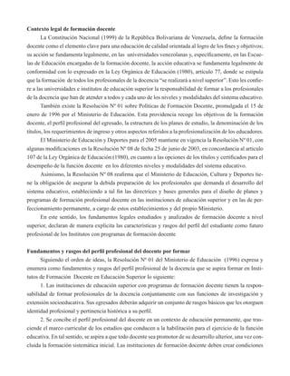 Contexto legal de formación docente 
La Constitución Nacional (1999) de la República Bolivariana de Venezuela, define la formación 
docente como el elemento clave para una educación de calidad orientada al logro de los fines y objetivos; 
su acción se fundamenta legalmente, en las universidades venezolanas y, específicamente, en las Escue-las 
de Educación encargadas de la formación docente, la acción educativa se fundamenta legalmente de 
conformidad con lo expresado en la Ley Orgánica de Educación (1980), artículo 77, donde se estipula 
que la formación de todos los profesionales de la docencia “se realizará a nivel superior”. Esto les confie-re 
a las universidades e institutos de educación superior la responsabilidad de formar a los profesionales 
de la docencia que han de atender a todos y cada uno de los niveles y modalidades del sistema educativo. 
También existe la Resolución Nº 01 sobre Políticas de Formación Docente, promulgada el 15 de 
enero de 1996 por el Ministerio de Educación. Esta providencia recoge los objetivos de la formación 
docente, el perfil profesional del egresado, la estructura de los planes de estudio, la denominación de los 
títulos, los requerimientos de ingreso y otros aspectos referidos a la profesionalización de los educadores. 
El Ministerio de Educación y Deportes para el 2005 mantiene en vigencia la Resolución Nº 01, con 
algunas modificaciones en la Resolución Nº 08 de fecha 25 de junio de 2003, en concordancia al articulo 
107 de la Ley Orgánica de Educación (1980), en cuanto a las opciones de los títulos y certificados para el 
desempeño de la función docente en los diferentes niveles y modalidades del sistema educativo. 
Asimismo, la Resolución Nº 08 reafirma que el Ministerio de Educación, Cultura y Deportes tie-ne 
la obligación de asegurar la debida preparación de los profesionales que demanda el desarrollo del 
sistema educativo, estableciendo a tal fin las directrices y bases generales para el diseño de planes y 
programas de formación profesional docente en las instituciones de educación superior y en las de per-feccionamiento 
permanente, a cargo de estos establecimientos y del propio Ministerio. 
En este sentido, los fundamentos legales estudiados y analizados de formación docente a nivel 
superior, declaran de manera explicita las características y rasgos del perfil del estudiante como futuro 
profesional de los Institutos con programas de formación docente 
Fundamentos y rasgos del perfil profesional del docente por formar 
Siguiendo el orden de ideas, la Resolución Nº 01 del Ministerio de Educación (1996) expresa y 
enumera como fundamentos y rasgos del perfil profesional de la docencia que se aspira formar en Insti-tutos 
de Formación Docente en Educación Superior lo siguiente: 
1. Las instituciones de educación superior con programas de formación docente tienen la respon-sabilidad 
de formar profesionales de la docencia conjuntamente con sus funciones de investigación y 
extensión socioeducativa. Sus egresados deberán adquirir un conjunto de rasgos básicos que les otorguen 
identidad profesional y pertinencia histórica a su perfil. 
2. Se concibe el perfil profesional del docente en un contexto de educación permanente, que tras-ciende 
el marco curricular de los estudios que conducen a la habilitación para el ejercicio de la función 
educativa. En tal sentido, se aspira a que todo docente sea promotor de su desarrollo ulterior, una vez con-cluida 
la formación sistemática inicial. Las instituciones de formación docente deben crear condiciones 
 