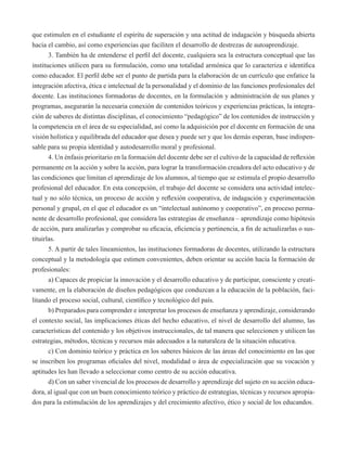 que estimulen en el estudiante el espíritu de superación y una actitud de indagación y búsqueda abierta 
hacia el cambio, así como experiencias que faciliten el desarrollo de destrezas de autoaprendizaje. 
3. También ha de entenderse el perfil del docente, cualquiera sea la estructura conceptual que las 
instituciones utilicen para su formulación, como una totalidad armónica que lo caracteriza e identifica 
como educador. El perfil debe ser el punto de partida para la elaboración de un currículo que enfatice la 
integración afectiva, ética e intelectual de la personalidad y el dominio de las funciones profesionales del 
docente. Las instituciones formadoras de docentes, en la formulación y administración de sus planes y 
programas, asegurarán la necesaria conexión de contenidos teóricos y experiencias prácticas, la integra-ción 
de saberes de distintas disciplinas, el conocimiento “pedagógico” de los contenidos de instrucción y 
la competencia en el área de su especialidad, así como la adquisición por el docente en formación de una 
visión holística y equilibrada del educador que desea y puede ser y que los demás esperan, base indispen-sable 
para su propia identidad y autodesarrollo moral y profesional. 
4. Un énfasis prioritario en la formación del docente debe ser el cultivo de la capacidad de reflexión 
permanente en la acción y sobre la acción, para lograr la transformación creadora del acto educativo y de 
las condiciones que limitan el aprendizaje de los alumnos, al tiempo que se estimula el propio desarrollo 
profesional del educador. En esta concepción, el trabajo del docente se considera una actividad intelec-tual 
y no sólo técnica, un proceso de acción y reflexión cooperativa, de indagación y experimentación 
personal y grupal, en el que el educador es un “intelectual autónomo y cooperativo”, en proceso perma-nente 
de desarrollo profesional, que considera las estrategias de enseñanza – aprendizaje como hipótesis 
de acción, para analizarlas y comprobar su eficacia, eficiencia y pertinencia, a fin de actualizarlas o sus-tituirlas. 
5. A partir de tales lineamientos, las instituciones formadoras de docentes, utilizando la estructura 
conceptual y la metodología que estimen convenientes, deben orientar su acción hacia la formación de 
profesionales: 
a) Capaces de propiciar la innovación y el desarrollo educativo y de participar, consciente y creati-vamente, 
en la elaboración de diseños pedagógicos que conduzcan a la educación de la población, faci-litando 
el proceso social, cultural, científico y tecnológico del país. 
b) Preparados para comprender e interpretar los procesos de enseñanza y aprendizaje, considerando 
el contexto social, las implicaciones éticas del hecho educativo, el nivel de desarrollo del alumno, las 
características del contenido y los objetivos instruccionales, de tal manera que seleccionen y utilicen las 
estrategias, métodos, técnicas y recursos más adecuados a la naturaleza de la situación educativa. 
c) Con dominio teórico y práctica en los saberes básicos de las áreas del conocimiento en las que 
se inscriben los programas oficiales del nivel, modalidad o área de especialización que su vocación y 
aptitudes les han llevado a seleccionar como centro de su acción educativa. 
d) Con un saber vivencial de los procesos de desarrollo y aprendizaje del sujeto en su acción educa-dora, 
al igual que con un buen conocimiento teórico y práctico de estrategias, técnicas y recursos apropia-dos 
para la estimulación de los aprendizajes y del crecimiento afectivo, ético y social de los educandos. 
 