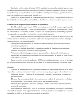 En relación con la posición de Inciarte (1998), se deduce, tal como arriba se indicó, que esos roles 
se consideran independientemente como objeto de estudio. No obstante, la acción del docente en su prác-tica 
profesional y desempeño laboral en educación básica constituye un rol integral, global, humanístico, 
en el cual sus partes no se pueden aislar una de la otra. 
Dentro de la misma temática, en el Diseño Curricular (1995) de la Escuela de Educación de la 
Facultad de Humanidades y Educación de LUZ, se identifican los roles docentes de la siguiente manera: 
Rol mediador de los procesos de experiencias de aprendizajes 
El rol de mediador, según Inciarte (1998), se entiende como la acción de propiciar experiencias de 
aprendizaje, diseñar, desarrollar y evaluar diversas situaciones y estrategias de aprendizajes, que estimu-len 
con actividades a los alumnos, alumnas y jóvenes, a fin de lograr procesos de aprendizaje significati-vos 
y que, a la vez, respondan a los propósitos y objetivos de la educación. 
La descripción de Inciarte (1998) del rol de mediador resultó de un análisis de la teoría explícita del 
sistema educativo venezolano, en la cual se le acepta como el conjunto de valores, normas, estrategias y 
supuestos, como se expresa a continuación: 
* El docente cumplirá funciones de mediador de oportunidades que propicien experiencias de 
aprendizajes significativos. 
* A tal efecto, diseñará, desarrollará y evaluará una variedad de situaciones y estrategias que 
estimulen la creatividad de alumnos, alumnas y jóvenes. 
* Asimismo, utilizará estrategias y recursos que desarrollen en el alumno la participación, la 
transferencia de conocimientos, habilidades y destrezas a situaciones de la vida, así como el culti-vo 
de actitudes y valores. 
Desde esa visión, la normativa educativa del Ministerio de Educación para este rol se despliega 
por medio de un agregado que la Escuela de Educación, en su Diseño Curricular (1995), exhibe como: 
Funciones 
Consisten en la administración de situaciones de aprendizaje dentro y fuera del aula, en las cuales 
se concibe al estudiante como ente activo de su propio aprendizaje. Las principales se listan de este modo: 
1.Planificar procesos y estrategias de aprendizaje que estimulen y promuevan la formación inte-gral 
del individuo. 
2.Evaluar el proceso de aprendizaje y los resultados como producto de la interacción en el aula, a 
objeto de introducir la prevención, correcciones o desviaciones pertinentes. 
3.Evaluar planes, programas, proyectos, estrategias y medios educacionales para enriquecer los 
procesos de aprendizaje. 
Esas funciones se manifiestan a través de las distintas actividades que desempeñará el estudiante 
en el medio escolar, las cuales le permitirán reforzar su formación en todas sus competencias. Cada una 
de aquellas se refleja en las diversas tareas que abajo se describen. 
 