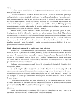 Tareas 
Se definen para ser desarrolladas en un tiempo y momento determinado, cuando el estudiante como 
futuro docente podrá: 
Conducir y coordinar las actividades docentes individuales o colectivas, incentivar el aprendizaje 
de los estudiantes con la exploración de sus intereses y necesidades, a fin de diseñar y jerarquizar conte-nidos, 
temas o problemas de aprendizaje. Igualmente, organizar los contenidos programáticos, métodos, 
estrategias, procedimientos y medios educacionales adecuados para llevar a cabo la planificación do-cente 
y vincular los procesos de aprendizaje con los avances científico - técnicos, el diseño y aplicación 
de estrategias que estimulen la Integración de las áreas académicas a aprendizajes que promuevan y 
enriquezcan el desarrollo de procesos para aprender a aprender. 
Además, diseñar y aplicar estrategias y medios educacionales que faciliten la fijación de tareas, 
investigaciones, ejercicios individuales y grupales para reforzar y alentar el aprendizaje del estudiante, 
con la finalidad de ejecutar planes de evaluación cualitativa, llevar controles administrativos y seleccio-nar 
indicadores e instrumentos para evaluar el rendimiento estudiantil. Para ello, se requiere conocer los 
tipos de evaluación, facilitar las formas de participación en la evaluación de los aprendizajes, definir o 
establecer criterios de evaluación cualitativa y analizar los resultados como control del logro de las com-petencias 
u objetivos de los aprendizajes. 
Rol de orientador del proceso de formación integral del individuo 
Inciarte (1998) lo describe como una función inherente al quehacer educativo en los primeros 
niveles, la cual ha de proporcionar a alumnos, alumnas y jóvenes la atención como personas, partiendo 
del examen de sus características, necesidades e intereses. A su vez, fomenta el conocimiento de ellos 
mismos, de los demás y del ambiente que los rodea. Otro aspecto importante de la función orientadora 
del docente radica en la exploración vocacional de los estudiantes, ya que busca canalizar su capacidad 
productiva en armonía con sus aptitudes. 
Según esa misma investigadora, para la función de orientación, el Ministerio de Educación dictó 
las siguientes normas: 
El docente cumplirá la función de orientador al atender al alumno como persona, al guiarlo en el 
descubrimiento de sus potencialidades y limitaciones, además de promover el reconocimiento de su res-ponsabilidad 
en su propio aprendizaje, su autonomía y capacidad para tomar decisiones y la valoración 
del desempeño de los roles que como alumno, alumna o joven, ciudadano, profesional y padre de familia 
le tocará ejercer. 
Como respuesta a las políticas educativas del Ministerio de Educación en relación con el papel de 
orientador del educador, el Diseño Curricular de la Escuela de Educación de la Facultad de Humanidades 
y Educación de LUZ (1995) comprende las funciones y tareas que siguen. 
Funciones 
Vistas como el conjunto de ejercicios que debe desempeñar el estudiante que aspira a la docencia 
para formar la dimensión del ser y convivir en los alumnos, consisten en: 
 