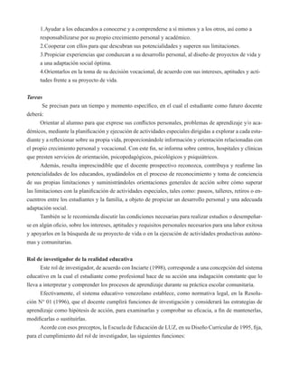 1.Ayudar a los educandos a conocerse y a comprenderse a sí mismos y a los otros, así como a 
responsabilizarse por su propio crecimiento personal y académico. 
2.Cooperar con ellos para que descubran sus potencialidades y superen sus limitaciones. 
3.Propiciar experiencias que conduzcan a su desarrollo personal, al diseño de proyectos de vida y 
a una adaptación social óptima. 
4.Orientarlos en la toma de su decisión vocacional, de acuerdo con sus intereses, aptitudes y acti-tudes 
frente a su proyecto de vida. 
Tareas 
Se precisan para un tiempo y momento específico, en el cual el estudiante como futuro docente 
deberá: 
Orientar al alumno para que exprese sus conflictos personales, problemas de aprendizaje y/o aca-démicos, 
mediante la planificación y ejecución de actividades especiales dirigidas a explorar a cada estu-diante 
y a reflexionar sobre su propia vida, proporcionándole información y orientación relacionadas con 
el propio crecimiento personal y vocacional. Con este fin, se informa sobre centros, hospitales y clínicas 
que presten servicios de orientación, psicopedagógicos, psicológicos y psiquiátricos. 
Además, resulta imprescindible que el docente prospectivo reconozca, contribuya y reafirme las 
potencialidades de los educandos, ayudándolos en el proceso de reconocimiento y toma de conciencia 
de sus propias limitaciones y suministrándoles orientaciones generales de acción sobre cómo superar 
las limitaciones con la planificación de actividades especiales, tales como: paseos, talleres, retiros o en-cuentros 
entre los estudiantes y la familia, a objeto de propiciar un desarrollo personal y una adecuada 
adaptación social. 
También se le recomienda discutir las condiciones necesarias para realizar estudios o desempeñar-se 
en algún oficio, sobre los intereses, aptitudes y requisitos personales necesarios para una labor exitosa 
y apoyarlos en la búsqueda de su proyecto de vida o en la ejecución de actividades productivas autóno-mas 
y comunitarias. 
Rol de investigador de la realidad educativa 
Este rol de investigador, de acuerdo con Inciarte (1998), corresponde a una concepción del sistema 
educativo en la cual el estudiante como profesional hace de su acción una indagación constante que lo 
lleva a interpretar y comprender los procesos de aprendizaje durante su práctica escolar comunitaria. 
Efectivamente, el sistema educativo venezolano establece, como normativa legal, en la Resolu-ción 
N° 01 (1996), que el docente cumplirá funciones de investigación y considerará las estrategias de 
aprendizaje como hipótesis de acción, para examinarlas y comprobar su eficacia, a fin de mantenerlas, 
modificarlas o sustituirlas. 
Acorde con esos preceptos, la Escuela de Educación de LUZ, en su Diseño Curricular de 1995, fija, 
para el cumplimiento del rol de investigador, las siguientes funciones: 
 