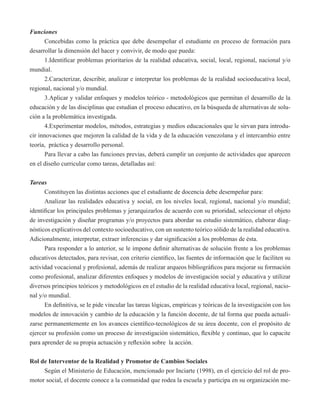 Funciones 
Concebidas como la práctica que debe desempeñar el estudiante en proceso de formación para 
desarrollar la dimensión del hacer y convivir, de modo que pueda: 
1.Identificar problemas prioritarios de la realidad educativa, social, local, regional, nacional y/o 
mundial. 
2.Caracterizar, describir, analizar e interpretar los problemas de la realidad socioeducativa local, 
regional, nacional y/o mundial. 
3.Aplicar y validar enfoques y modelos teórico - metodológicos que permitan el desarrollo de la 
educación y de las disciplinas que estudian el proceso educativo, en la búsqueda de alternativas de solu-ción 
a la problemática investigada. 
4.Experimentar modelos, métodos, estrategias y medios educacionales que le sirvan para introdu-cir 
innovaciones que mejoren la calidad de la vida y de la educación venezolana y el intercambio entre 
teoría, práctica y desarrollo personal. 
Para llevar a cabo las funciones previas, deberá cumplir un conjunto de actividades que aparecen 
en el diseño curricular como tareas, detalladas así: 
Tareas 
Constituyen las distintas acciones que el estudiante de docencia debe desempeñar para: 
Analizar las realidades educativa y social, en los niveles local, regional, nacional y/o mundial; 
identificar los principales problemas y jerarquizarlos de acuerdo con su prioridad, seleccionar el objeto 
de investigación y diseñar programas y/o proyectos para abordar su estudio sistemático, elaborar diag-nósticos 
explicativos del contexto socioeducativo, con un sustento teórico sólido de la realidad educativa. 
Adicionalmente, interpretar, extraer inferencias y dar significación a los problemas de ésta. 
Para responder a lo anterior, se le impone definir alternativas de solución frente a los problemas 
educativos detectados, para revisar, con criterio científico, las fuentes de información que le faciliten su 
actividad vocacional y profesional, además de realizar arqueos bibliográficos para mejorar su formación 
como profesional, analizar diferentes enfoques y modelos de investigación social y educativa y utilizar 
diversos principios teóricos y metodológicos en el estudio de la realidad educativa local, regional, nacio-nal 
y/o mundial. 
En definitiva, se le pide vincular las tareas lógicas, empíricas y teóricas de la investigación con los 
modelos de innovación y cambio de la educación y la función docente, de tal forma que pueda actuali-zarse 
permanentemente en los avances científico-tecnológicos de su área docente, con el propósito de 
ejercer su profesión como un proceso de investigación sistemático, flexible y continuo, que lo capacite 
para aprender de su propia actuación y reflexión sobre la acción. 
Rol de Interventor de la Realidad y Promotor de Cambios Sociales 
Según el Ministerio de Educación, mencionado por Inciarte (1998), en el ejercicio del rol de pro-motor 
social, el docente conoce a la comunidad que rodea la escuela y participa en su organización me- 
 