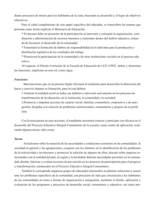 diante proyectos de interés para los habitantes de la zona, buscando su desarrollo y el logro de objetivos 
educativos. 
Para el cabal cumplimiento de este papel específico del educador, se transcriben las normas que 
presenta como teoría explícita el Ministerio de Educación: 
* El docente debe ser promotor de la participación al intervenir y estimular la organización, coor-dinación 
y administración de recursos humanos y materiales dentro del ámbito educativo, tratan-do 
de favorecer el desarrollo de la comunidad. 
* Fomentará la formación de hábitos de responsabilidad en el individuo para la producción y 
distribución equitativa de los resultados del trabajo. 
* Promoverá la participación de la comunidad y de otras instituciones sociales en el proceso edu-cativo. 
Al respecto, el Diseño Curricular de la Escuela de Educación de LUZ (1995) define y determina 
las funciones, implícitas en este rol, como sigue: 
Funciones 
Macroacciones que en un proceso fijado efectuará el estudiante para desarrollar la dimensión del 
hacer y convivir durante su formación, para lo cual deberá: 
1.Analizar la realidad social en todos sus ámbitos e intervenir activamente en los procesos de 
transformación de la educación, en la institución, la comunidad y la sociedad. 
2.Promover e impulsar acciones de carácter social, familiar, comunitario, corporativo y de auto-gestión, 
dirigidas a la solución de problemas institucionales, comunitarios y propios de su profe-sión. 
Con la mira puesta en esas acciones, el estudiante necesitará conocer y participar con eficacia en el 
desarrollo del Proyecto Educativo Integral Comunitario de la escuela, como centro de aplicación, reali-zando 
algunas tareas, tales como: 
Tareas 
Actualizarse sobre la situación de las necesidades y condiciones existentes en las comunidades, la 
sociedad en general y las agrupaciones; cooperar con los alumnos en la identificación de los problemas 
de la colectividad e involucrarse y promover la solución de algunos de ellos; discutir sobre aspectos re-lacionados 
con la realidad del país, la región y la localidad; detectar necesidades presentes en la comuni-dad; 
diseñar, liderizar y evaluar acciones de prevención en los procesos de participación para el progreso 
y transformación, enmarcados en el Proyecto Educativo Integral Comunitario. 
También le corresponde organizar grupos de educandos interesados en plantear soluciones y actuar 
ante los problemas específicos de la comunidad, con proyectos de aula que conciencien a los habitantes 
de las comunidades en torno a formas de organización y autogestión, mediante el diseño, aplicación y 
evaluación de los programas y proyectos de desarrollo social, comunitario y educativo, así como pro- 
 