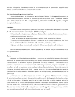 mover la participación ciudadana en la toma de decisiones y vincular las instituciones, organizaciones, 
medios de comunicación, familia y otros sectores sociales. 
Rol de gerente de los procesos educativos 
Se refiere a las acciones del estudiante de docencia para desarrollar los procesos administrativos de 
una organización educativa, como son los siguientes: planificar, organizar, dirigir y controlar la labor do-cente, 
dentro y fuera del aula. Para desempeñar este rol, entenderá la naturaleza de la gestión y cumplirá 
las siguientes funciones: 
Funciones 
La administración de los procesos gerenciales educativos se operacionaliza mediante la ejecución 
de cada uno de los elementos que la integran. A tal fin, se obliga a: 
1.Diagnosticar las situaciones que enfrenta en el aula y/o fuera de ella, relacionadas con el proce-so 
administrativo gerencial educativo. 
2.Tomar decisiones negociadas, consensuadas y acordes con el diagnóstico efectuado. 
3.Evaluar con criterios científicos el alcance y efectividad de las acciones emprendidas para resol-ver 
los problemas educativos planteados en la comunidad, institución y aula. 
4.Ejecutar actividades inherentes a la conducción del proyecto educativo de la institución. 
Para llevar a cabo esas funciones, el futuro educador ha de atender, como actividades específicas, 
las siguientes tareas: 
Tareas 
Participar en el diagnóstico de necesidades y problemas de la institución, satisfacer los requeri-mientos 
de las demandas sociales, generar procesos de intercambios interinstitucionales que permitan la 
vinculación entre los miembros, organizar óptimamente actividades académico - administrativas en el 
plantel así como los recursos que proporcionan la institución y el ambiente, programar actividades den-tro 
y fuera del aula en función del proyecto educativo integral comunitario, con el objeto de mejorar la 
calidad del aprendizaje; administrar, dirigir y analizar proyectos y programas educativos conectados con 
el rendimiento escolar y promover la puesta en práctica de nuevos enfoques, aplicados a los procesos de 
aprendizaje. 
Adicionalmente, debe elaborar propuestas de acción para optimizar el funcionamiento académico 
de la institución, utilizar y producir datos estadísticos e información técnica para la planificación y ejecu-ción 
de sus funciones en el proyecto educativo de la escuela, desarrollar investigaciones que favorezcan 
el uso efectivo de los recursos, integrar grupos de trabajo o comisiones que contribuyan al mejor funcio-namiento 
institucional, valorar los resultados de las actividades académicas cumplidas, generar procesos 
dinámicos que faciliten el intercambio de experiencias personales y profesionales y promover y estimular 
la organización de equipos de reflexión y discusión en el seno del plantel. 
 