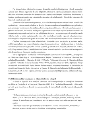 Por último, le toca liderizar los procesos de cambio en el nivel institucional y local, acompañar 
dentro y fuera del aula al personal docente del plantel, estimular el espíritu de superación entre los miem-bros 
de la institución, mantener una buena relación e interacción con todos los entes de la comunidad e 
iniciar o impulsar actividades que estimulen la recreación y la salud mental y física de los integrantes de 
la escuela y de la colectividad. 
En función de lo previamente planteado, se evidencia en la práctica la integración de los roles con 
sus funciones y tareas, manteniéndose su descripción por separado con fines didácticos y explicativos, 
para una mejor comprensión. Sin embargo, la investigadora señalo como relevantes, en la ejecución o 
práctica educacional, los roles de investigador y promotor social, debido a que el primero desarrolla las 
competencias docentes investigativas, con habilidades, destrezas y herramientas para desempeñarse en la 
vida, las cuales se hallan implícitas en los otros roles (mediador, orientador y gerente educativo); mien-tras 
el segundo refleja la índole global de todos los roles docentes en el desempeño social - comunitario. 
Con base en esa consideración, el estudiante, fortalecido como investigador y promotor social, 
exhibiría en su hacer una concepción de investigación menos tecnicista y más humanística, en el diseño, 
desarrollo y evaluación de proyectos sociales y de vida, y centrada en la búsqueda, observación, análisis, 
reflexión y construcción del conocimiento, con lo cual mostraría aptitudes y actitudes hacia una promo-ción 
de cambios en el contexto escolar-comunitario. 
Desde la perspectiva analítica del contexto legal de la Constitución Nacional (1999), Ley Orgánica 
de Educación (1980), Ley de Universidades (1970), Diseño Curricular de la Escuela de Educación, Fa-cultad 
de Humanidades y Educación de LUZ (1995) y las Políticas del Ministerio de Educación, Cultura 
y Deportes contenidas en las resoluciones N° 01 y N° 08, vigentes para el año 2005, el presente trabajo 
se centró en la formación del futuro docente. Por ese motivo, resulta tan importante, en este estudio, la 
mención de Educación Básica Integral, de la Escuela de Educación de la Facultad de Humanidades y 
Educación de LUZ, en cuyo espacio curricular aparece reseñado el perfil profesional del licenciado egre-sado 
de este modo: 
Perfil Profesional del Licenciado en Educación Básica Integral 
Se define al egresado de la mención Educación Básica Integral según la concepción establecida 
en el Diseño Curricular de la Escuela de Educación (1995) de la Facultad de Humanidades y Educación 
de LUZ y en atención a un docente con una capacidad de racionalidad, criticidad y creatividad, que le 
permita: 
* Enfrentar de manera objetiva y científica las demandas cualitativas de la educación en las 
etapas I y II de Educación Básica, en lo que respecta a estrategias, métodos, técnicas y procedi-mientos 
de aprendizaje que garanticen un proceso permanente de innovación y renovación peda-gógica. 
* Favorecer situaciones que motiven a los estudiantes a adquirir conocimientos, habilidades y 
destrezas, acordes con los avances científicos, tecnológicos y humanísticos. 
 