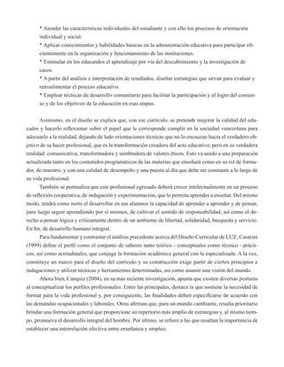 * Atender las características individuales del estudiante y con ello los procesos de orientación 
individual y social. 
* Aplicar conocimientos y habilidades básicas en la administración educativa para participar efi-cientemente 
en la organización y funcionamiento de las instituciones. 
* Estimular en los educandos el aprendizaje por vía del descubrimiento y la investigación de 
casos. 
* A partir del análisis e interpretación de resultados, diseñar estrategias que sirvan para evaluar y 
retroalimentar el proceso educativo. 
* Emplear técnicas de desarrollo comunitario para facilitar la participación y el logro del consen-so 
y de los objetivos de la educación en esas etapas. 
Asimismo, en el diseño se explica que, con ese currículo, se pretende mejorar la calidad del edu-cador 
y hacerlo reflexionar sobre el papel que le corresponde cumplir en la sociedad venezolana para 
adecuarlo a la realidad, dejando de lado orientaciones técnicas que no lo encauzan hacia el verdadero ob-jetivo 
de su hacer profesional, que es la transformación creadora del acto educativo, pero en su verdadera 
realidad: comunicativa, transformadora y sembradora de valores éticos. Esto va unido a una preparación 
actualizada tanto en los contenidos programáticos de las materias que enseñará como en su rol de forma-dor, 
de maestro, y con una calidad de desempeño y una puesta al día que debe ser constante a lo largo de 
su vida profesional. 
También se puntualiza que este profesional egresado deberá crecer intelectualmente en un proceso 
de reflexión cooperativa, de indagación y experimentación, que le permita aprender a enseñar. Del mismo 
modo, tendrá como norte el desarrollar en sus alumnos la capacidad de aprender a aprender y de pensar, 
para luego seguir aprendiendo por sí mismos, de cultivar el sentido de responsabilidad, así como el de-recho 
a pensar lógica y críticamente dentro de un ambiente de libertad, solidaridad, búsqueda y servicio. 
En fin, de desarrollo humano integral. 
Para fundamentar y contrastar el análisis precedente acerca del Diseño Curricular de LUZ, Casarini 
(1999) define el perfil como el conjunto de saberes tanto teórico - conceptuales como técnico - prácti-cos, 
así como actitudinales, que conjuga la formación académica general con la especializada. A la vez, 
constituye un marco para el diseño del currículo y su construcción exige partir de ciertos principios e 
indagaciones y utilizar técnicas y herramientas determinadas, así como asumir una visión del mundo. 
Ahora bien, Canquiz (2004), en su más reciente investigación, apunta que existen diversas posturas 
al conceptualizar los perfiles profesionales. Entre las principales, destaca la que sostiene la necesidad de 
formar para la vida profesional y, por consiguiente, las finalidades deben especificarse de acuerdo con 
las demandas ocupacionales y laborales. Otras afirman que, para un mundo cambiante, resulta prioritario 
brindar una formación general que proporcione un repertorio más amplio de estrategias y, al mismo tiem-po, 
promueva el desarrollo integral del hombre. Por último, se refiere a las que resaltan la importancia de 
establecer una interrelación efectiva entre enseñanza y empleo. 
 