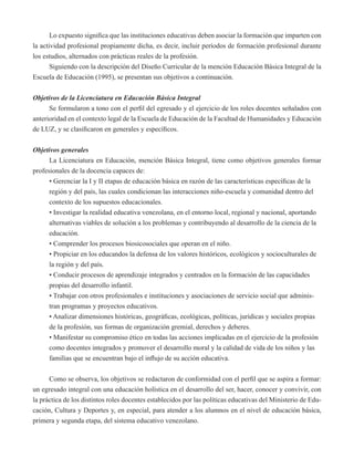 Lo expuesto significa que las instituciones educativas deben asociar la formación que imparten con 
la actividad profesional propiamente dicha, es decir, incluir períodos de formación profesional durante 
los estudios, alternados con prácticas reales de la profesión. 
Siguiendo con la descripción del Diseño Curricular de la mención Educación Básica Integral de la 
Escuela de Educación (1995), se presentan sus objetivos a continuación. 
Objetivos de la Licenciatura en Educación Básica Integral 
Se formularon a tono con el perfil del egresado y el ejercicio de los roles docentes señalados con 
anterioridad en el contexto legal de la Escuela de Educación de la Facultad de Humanidades y Educación 
de LUZ, y se clasificaron en generales y específicos. 
Objetivos generales 
La Licenciatura en Educación, mención Básica Integral, tiene como objetivos generales formar 
profesionales de la docencia capaces de: 
• Gerenciar la I y II etapas de educación básica en razón de las características específicas de la 
región y del país, las cuales condicionan las interacciones niño-escuela y comunidad dentro del 
contexto de los supuestos educacionales. 
• Investigar la realidad educativa venezolana, en el entorno local, regional y nacional, aportando 
alternativas viables de solución a los problemas y contribuyendo al desarrollo de la ciencia de la 
educación. 
• Comprender los procesos biosicosociales que operan en el niño. 
• Propiciar en los educandos la defensa de los valores históricos, ecológicos y socioculturales de 
la región y del país. 
• Conducir procesos de aprendizaje integrados y centrados en la formación de las capacidades 
propias del desarrollo infantil. 
• Trabajar con otros profesionales e instituciones y asociaciones de servicio social que adminis-tran 
programas y proyectos educativos. 
• Analizar dimensiones históricas, geográficas, ecológicas, políticas, jurídicas y sociales propias 
de la profesión, sus formas de organización gremial, derechos y deberes. 
• Manifestar su compromiso ético en todas las acciones implicadas en el ejercicio de la profesión 
como docentes integrados y promover el desarrollo moral y la calidad de vida de los niños y las 
familias que se encuentran bajo el influjo de su acción educativa. 
Como se observa, los objetivos se redactaron de conformidad con el perfil que se aspira a formar: 
un egresado integral con una educación holística en el desarrollo del ser, hacer, conocer y convivir, con 
la práctica de los distintos roles docentes establecidos por las políticas educativas del Ministerio de Edu-cación, 
Cultura y Deportes y, en especial, para atender a los alumnos en el nivel de educación básica, 
primera y segunda etapa, del sistema educativo venezolano. 
 
