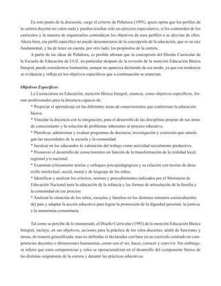 En este punto de la discusión, surge el criterio de Peñaloza (1995), quien opina que los perfiles de 
la carrera docente no valen nada y pueden resultar sólo un ejercicio especulativo, si los contenidos de los 
currículos y la manera de organizarlos contradicen los objetivos de esos perfiles o se desvían de ellos. 
Ahora bien, ese perfil específico no puede desconectarse de la concepción de la educación, que es su raíz 
fundamental, y ha de tener en cuenta, por otro lado, los propósitos de la carrera. 
A partir de las ideas de Peñaloza, es posible afirmar que la concepción del Diseño Curricular de 
la Escuela de Educación de LUZ, en particular después de la revisión de la mención Educación Básica 
Integral, puede considerarse humanista, aunque no aparezca declarado de ese modo, ya que esa tendencia 
se evidencia y refleja en los objetivos específicos que a continuación se enuncian. 
Objetivos Específicos 
La Licenciatura en Educación, mención Básica Integral, enuncia, como objetivos específicos, for-mar 
profesionales para la docencia capaces de: 
* Propiciar el aprendizaje en las diferentes áreas de conocimientos que conforman la educación 
básica. 
* Vincular la docencia con la integración, para el desarrollo de las disciplinas propias de sus áreas 
de conocimiento y la solución de problemas inherentes al proceso educativo. 
* Planificar, administrar y evaluar programas de docencia, investigación y extensión que satisfa-gan 
las necesidades de la escuela y la comunidad. 
* Inculcar en los educandos la valoración del trabajo como actividad socialmente productiva. 
* Promover el desarrollo de conocimientos en función de la transformación de la realidad local, 
regional y/o nacional. 
* Examinar críticamente teorías y enfoques psicopedagógicos y su relación con teorías de desa-rrollo 
intelectual, social, moral y de lenguaje de los niños. 
* Identificar y analizar los criterios, normas y procedimientos indicados por el Ministerio de 
Educación Nacional para la educación de la infancia y las formas de articulación de la familia y 
la comunidad en ese proceso. 
* Analizar la situación de los niños, escuelas y familias en los distintos entornos socioculturales 
del país y adaptar la acción educativa para lograr la promoción de la dignidad personal, la justicia 
y la autonomía comunitaria. 
Tal como se percibe de lo enumerado, el Diseño Curricular (1995) de la mención Educación Básica 
Integral, incluye, en sus objetivos, acciones para la práctica de los roles docentes, amén de funciones y 
tareas, de manera generalizada, mas no definidas ni declaradas con base en un currículo centrado en com-petencias 
docentes o dimensiones humanistas, como son el ser, hacer, conocer y convivir. Sin embargo, 
se infiere que estas competencias y roles se operacionalizan en el desarrollo del componente básico de 
las distintas asignaturas de la carrera y durante las prácticas educativas. 
 