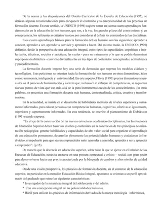 De la norma y las disposiciones del Diseño Curricular de la Escuela de Educación (1995), se 
derivan algunas recomendaciones para enriquecer el contenido y la direccionalidad de los procesos de 
formación docente. En este sentido, la UNESCO (1996) sugiere tomar en cuenta cuatro aprendizajes fun-damentales 
en la educación del ser humano, que son, a la vez, los grandes pilares del conocimiento y, en 
consecuencia, los referentes o criterios básicos por considerar al definir los contenidos de las disciplinas. 
Esos cuatro aprendizajes básicos para la formación del ser humano son los siguientes: aprender a 
conocer, aprender a ser, aprender a convivir y aprender a hacer. Del mismo modo, la UNESCO (1998) 
defiende, desde la perspectiva de una educación integral, estos tipos de capacidades: cognitivas e inte-lectuales, 
afectivas, sociales y prácticas; las cuales - para su tratamiento o lo que se podría denominar 
superposición didáctica - conviene diversificarlas en tres tipos de contenidos: conceptuales, actitudinales 
y procedimentales. 
La formación docente impone hoy una serie de demandas que superan los modelos clásicos y 
tecnológicos. Esas peticiones se orientan hacia la formación del ser humano en otras dimensiones, tales 
como: autonomía, inteligencia y universalidad. En este aspecto, Flórez (1996) precisa dimensiones esen-ciales 
en el proceso de humanización y asevera que, incluso en el enfoque de competencias, se requieren 
nuevos puntos de vista que van más allá de la pura instrumentalización de los conocimientos. En otras 
palabras, se preconiza una formación docente más humana, contextualizada, crítica, creativa y transfor-madora. 
En la actualidad, se insiste en el desarrollo de habilidades mentales de niveles superiores y suma-mente 
informadas, para educar personas con competencias humanas, cognitivas, afectivas e, igualmente, 
superiores y supremamente informadas. En esta tendencia, se inscribe el planteamiento de Didriksson 
(1995) cuando expresa: 
“En el eje de la construcción de las nuevas estructuras académico-disciplinarias, las Instituciones 
de Educación Superior deben basar sus diseños y contenidos en la concreción de tres principios de orien-tación 
pedagógica: generar habilidades y capacidades de alto valor social para organizar el aprendizaje 
de una educación permanente, desarrollar plenamente las potencialidades humanas y ciudadanas del in-dividuo, 
e impulsarlo para que sea un emprendedor nato: aprender a aprender, aprender a ser y aprender 
a emprender”. (p.15) 
De manera que la docencia en educación superior, sobre todo la que se ejerce en el interior de las 
Escuelas de Educación, necesita anotarse en una postura contextual y crítico – social, con gran poder 
para desenvolverse hacia una praxis caracterizada por la búsqueda de cambios y altos niveles de calidad 
educativa. 
Desde una visión prospectiva, los procesos de formación docente, en el contexto de la educación 
superior, en particular en la mención Educación Básica Integral, apuntan o se orientan a un perfil aproxi-mado 
del graduado que reúne las siguientes características: 
* Investigador de la naturaleza integral del adolescente y del adulto. 
* Con una concepción integral de las potencialidades humanas. 
* Hábil para utilizar los procesos de información derivados de la nueva tecnología informática, 
 