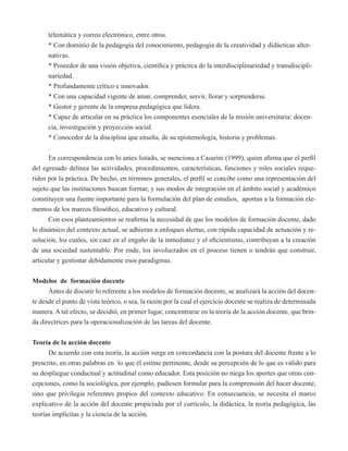 telemática y correo electrónico, entre otros. 
* Con dominio de la pedagogía del conocimiento, pedagogía de la creatividad y didácticas alter-nativas. 
* Poseedor de una visión objetiva, científica y práctica de la interdisciplinariedad y transdiscipli-nariedad. 
* Profundamente crítico e innovador. 
* Con una capacidad vigente de amar, comprender, servir, llorar y sorprenderse. 
* Gestor y gerente de la empresa pedagógica que lidera. 
* Capaz de articular en su práctica los componentes esenciales de la misión universitaria: docen-cia, 
investigación y proyección social. 
* Conocedor de la disciplina que enseña, de su epistemología, historia y problemas. 
En correspondencia con lo antes listado, se menciona a Casarini (1999), quien afirma que el perfil 
del egresado delinea las actividades, procedimientos, características, funciones y roles sociales reque-ridos 
por la práctica. De hecho, en términos generales, el perfil se concibe como una representación del 
sujeto que las instituciones buscan formar, y sus modos de integración en el ámbito social y académico 
constituyen una fuente importante para la formulación del plan de estudios, aportan a la formación ele-mentos 
de los marcos filosófico, educativo y cultural. 
Con esos planteamientos se reafirma la necesidad de que los modelos de formación docente, dado 
lo dinámico del contexto actual, se adhieran a enfoques alertas, con rápida capacidad de actuación y re-solución, 
los cuales, sin caer en el engaño de la inmediatez y el eficientismo, contribuyan a la creación 
de una sociedad sustentable. Por ende, los involucrados en el proceso tienen o tendrán que construir, 
articular y gestionar debidamente esos paradigmas. 
Modelos de formación docente 
Antes de discutir lo referente a los modelos de formación docente, se analizará la acción del docen-te 
desde el punto de vista teórico, o sea, la razón por la cual el ejercicio docente se realiza de determinada 
manera. A tal efecto, se decidió, en primer lugar, concentrarse en la teoría de la acción docente, que brin-da 
directrices para la operacionalización de las tareas del docente. 
Teoría de la acción docente 
De acuerdo con esta teoría, la acción surge en concordancia con la postura del docente frente a lo 
prescrito, en otras palabras en lo que él estime pertinente, desde su percepción de lo que es válido para 
su despliegue conductual y actitudinal como educador. Esta posición no niega los aportes que otras con-cepciones, 
como la sociológica, por ejemplo, pudiesen formular para la comprensión del hacer docente, 
sino que privilegia referentes propios del contexto educativo. En consecuencia, se necesita el marco 
explicativo de la acción del docente propiciada por el currículo, la didáctica, la teoría pedagógica, las 
teorías implícitas y la ciencia de la acción. 
 