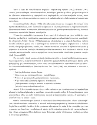 Desde la teoría del currículo se han propuesto - según Carr y Kemmis (1983) y Gimeno (1997) 
- cuatro grandes enfoques curriculares (racional, tecnológico, práctico y crítico) que pueden ayudar a 
los educadores a comprender y conceptualizar su propia práctica, así como a enjuiciar, crítica y autó-nomamente, 
los modelos curriculares presentes en la tradición educativa, la legislación y los materiales 
curriculares. 
En opinión de Porlán y Rivero (1998), si los educadores poseen una concepción del currículo como 
hipótesis fundamentada, se les reconocerá la capacidad de ser protagonistas de su propio conocimiento, 
de abrir nuevas formas de abordar los problemas en educación, generar prácticas alternativas y definir de 
manera más adecuada los focos de investigación. 
El hacer docente también tiene su razón de ser a través de la influencia que ejerce la didáctica como 
disciplina que facilita la planificación, organización, dirección y evaluación del proceso de aprendizaje. 
En este aspecto, Porlán y Rivero (1998) plantean que a la didáctica se le asigna la función de elaborar 
modelos didácticos, que no sólo se definen por una dimensión descriptivo- explicativa de la realidad 
escolar, sino porque presentan, además, una vertiente normativa, en forma de hipótesis curriculares y 
propuestas de actuación en el aula. De modo que la faceta normativa de la didáctica va más allá de un 
recetario, porque se concibe como un agregado de estrategias de acción con diversos grados de comple-jidad. 
Gimeno (1997) 
Por otra parte, y desde una especie de niveles de concreción, se ubica a la didáctica, en una aproxi-mación 
descriptiva, desde la interrelación de parámetros que caracterizan la constitución de una teoría 
pedagógica y que, simultáneamente, actúan como fondos interpretativos en la identificación del educa-dor 
con determinado modelo de formación docente. Para Flórez (1996), esos parámetros se reducen a lo 
siguiente: 
* Qué tipo de hombre interesa formar. 
* Cómo o con qué estrategias técnico – metodológicas. 
* A través de qué contenidos, entrenamientos o experiencias. 
* A qué ritmo debe adelantarse el proceso de formación. 
* Quién predomina o dirige el proceso: el maestro o el alumno. 
* Qué criterios de evaluación se utilizan. 
A partir de la orientación que prevalezca en los parámetros que constituyen una teoría pedagógica 
a la cual se incline, el educador se identificará con un determinado modelo de formación docente o con 
una mezcla de ellos, los cuales históricamente han sido el tradicionalista o clásico, el tecnológico, el 
constructivista y el crítico – social. 
Otra de las tentativas para explicar la acción de los educadores se relaciona con las teorías implí-citas, 
entendidas como “constructos” o modelos personales para predecir y controlar acontecimientos. 
Según Marrero (1993), las ideas de los profesores sobre educación, valor de los contenidos, procesos 
propuestos por el currículo y condiciones de trabajo, los llevarán a interpretar, decidir y actuar en la prác-tica, 
esto es, a seleccionar libros de textos, tomar decisiones, adoptar estrategias de enseñanza y evaluar 
el proceso de aprendizaje. 
 