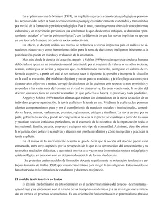 En el planteamiento de Marrero (1993), las implícitas aparecen como teorías pedagógicas persona-les, 
reconstruidas sobre la base de conocimientos pedagógicos históricamente elaborados y transmitidos 
por medio de la formación y práctica pedagógica. Por lo tanto, constituyen una síntesis de conocimientos 
culturales y de experiencias personales que conforman lo que, desde otros enfoques, se denomina “pen-samiento 
práctico” o “teorías epistemológicas”; con la diferencia de que las teorías implícitas se apoyan 
en una teoría de la mente de carácter socioconstructivista. 
En efecto, el docente utiliza sus marcos de referencia o teorías implícitas para el análisis de si-tuaciones 
educativas y como herramientas útiles para la toma de decisiones inteligentes inherentes a la 
planificación, puesta en marcha y evaluación de la enseñanza. 
Más aún, desde la ciencia de la acción, Argyris y Schön (1989) postulan que toda conducta humana 
deliberada se apoya en un constructo mental constituido por el conjunto de valores o variables rectoras, 
normas, estrategias de acción y supuestos que, en determinado momento, configuran el sistema de re-ferencia 
cognitivo, a partir del cual el ser humano hace lo siguiente: (a) percibe e interpreta la situación 
en la cual se encuentra; (b) establece objetivos y metas para su conducta; y (c) despliega acciones para 
alcanzar esos objetivos y metas, corregir desviaciones de las acciones con respecto a esos propósitos y 
responder a las variaciones del entorno en el cual se desenvuelve. En estas condiciones, la acción del 
docente, entonces, tiene un carácter normativo (lo que gobierna su hacer), explicativo y hasta predictivo. 
Argyris y Schön (1989) también afirman que existen dos dimensiones en la teoría de acción de un 
individuo, grupo u organización: la teoría explícita y la teoría en uso. Mediante la explícita, las personas 
adoptan comportamientos para y por el cumplimiento de mandatos sociales o institucionales, conteni-dos 
en leyes, normas, ordenanzas, estatutos, reglamentos, códigos y similares. La teoría en uso, por su 
parte, gobierna la acción y puede ser congruente o no con la explícita; se construye a partir de los usos 
y prácticas sociales cotidianas particulares, en el escenario de lo colectivo, de la organización social o 
institucional: familia, escuela, empresa o cualquier otro tipo de comunidad. Asimismo, describe cómo 
la organización o colectivo resuelven y atienden sus problemas diarios y cómo interpretan y practican la 
teoría explícita. 
En el marco de lo anteriormente descrito se puede decir que la acción del docente puede estar 
enmarcada, entre otros aspectos, por la percepción de lo que es la construcción del conocimiento y su 
respectiva mediación didáctica, y que estará inscrita a su vez en una determinada postura pedagógica y 
epistemológica, en conexión con un determinado modelo de formación docente. 
Se presentan cuatro modelos de formación docente seguidamente su orientación tendencia y en-foques 
tomados de Porlán (1998) por considerarse básico para dirigir la investigación. Estos modelos se 
han observado en la formación de estudiantes y docentes en ejercicio. 
El modelo tradicionalista o clásico 
El énfasis predominante en esta orientación es el carácter transmisivo del proceso de enseñanza – 
aprendizaje y su vinculación con el estudio de las disciplinas académicas y a las investigaciones realiza-das 
en torno a los procesos de enseñanza. Es una orientación fundamentada en el perennialismo (basado 
 