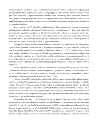 en el pensamiento escolástico y que concibe al conocimiento como único y definitivo). Su perspectiva 
excluye todo referente alternativo o diverso en cualquier proceso. Este presenta entonces un sesgo común 
para todos, soslayando la especificidad de los contextos socio – culturales y de las identidades intrínsecas 
de los grupos étnicos, privilegiando entonces la perpetuación de clases elitistas y conservadoras. En este 
modelo es imposible admitir diversos niveles de formulación de las ideas de los alumnos en relación con 
el contenido disciplinar. 
Según Marrero (1993) tal modelo tradicionalista o clásico retoma buena parte de los supuestos 
de la educación medieval y culmina con Comenio y Locke, principalmente, es decir, una Educación 
esencialmente logocéntrica, dirigida por el profesor y fuertemente centrada en su autoridad moral o físi-ca 
sobre el alumno, quien de forma pasiva, será el destinatario de una verdad que se considera universal 
e incuestionable. Será responsabilidad del profesor seleccionar las impresiones de la mente que han de 
servir para dar sentido al mundo y alcanzar el logro de la verdad. 
En el párrafo anterior se constata una perspectiva absolutista del conocimiento por parte del do-cente 
en su rol mediador, evidenciado por la negación de la autonomía del sujeto educando y la imposi-ción 
de contenidos y estrategias instruccionales. Siguiendo a Marrero (1993), la enseñanza es concebida 
como guiada y dirigida por el profesor, de tal modo que se mantiene un mismo ritmo de aprendizaje para 
todos los alumnos; se piensa que si el profesor no enseña, los alumnos no son capaces de aprender por si 
solos; se postula a una actitud distante con los alumnos y una concepción de la escuela al margen de los 
conflictos sociales y políticos. La enseñanza se hace dependiente de unos contenidos y de unos valores 
impuestos. 
En este modelo tradicionalista o clásico, el docente no cuestiona aspectos cruciales tales como: 
¿Cómo se concibe el conocimiento?, ¿Cómo se organiza?, ¿Qué papel se concede a su relación con la ex-periencia 
del que aprende?, ¿Cuál es su trascendencia social y su relación con la vida cotidiana?, ¿Cómo 
evoluciona?, ¿Cómo se comprende su posición? Pérez, (1994). 
También este modelo tradicionalista o clásico hace énfasis en aspectos vinculados a la parte admi-nistrativa 
de la gestión educativa (entrega de informes, planificaciones, control de disciplina en el aula, 
relación de alumnos promovidos, entre otros) en declino de una perspectiva crítica-reflexiva que permita 
enriquecer su praxis docente. Este modelo identificado también con una cultura libresca coexiste en la 
actualidad con una cultura mediática, compitiendo en condiciones de desigualdad al interior de las aulas 
de clase en donde existe una práctica pedagógica lineal, rutinaria, poco motivante y con fuerte control 
de la conducta que manifiestan los alumnos. 
De acuerdo a Imbernón (1998) la formación de los docentes bajo este modelo clásico, tendió 
a capacitarlos en relación a lo que se considera su función básica: la transmisión de los contenidos 
culturales, o sea, de las disciplinas, siendo su especialidad profesional dominar el contenido que 
hay que enseñar, por lo que se valora la calidad de la formación en relación al buen dominio de los 
contenidos de ésta. Ahora bien, Porlán y Rivero (1998) manifiestan que los profesores formados en este 
enfoque tienden, sin más, a exponer en la escuela los contenidos científicos que a ellos les expusieron, 
 