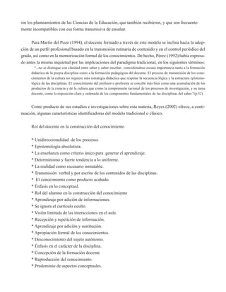 sin los planteamientos de las Ciencias de la Educación, que también recibieron, y que son frecuente-mente 
incompatibles con esa forma transmisiva de enseñar. 
Para Martín del Pozo (1994), el docente formado a través de este modelo se inclina hacia la adop-ción 
de un perfil profesional basado en la transmisión rutinaria de contenido y en el control periódico del 
grado, así como en la memorización formal de los conocimientos. De hecho, Pérez (1992) había expresa-do 
antes la misma inquietud por las implicaciones del paradigma tradicional, en los siguientes términos: 
“...no se distingue con claridad entre saber y saber enseñar, concediéndose escasa importancia tanto a la formación 
didáctica de la propia disciplina como a la formación pedagógica del docente. El proceso de transmisión de los cono-cimientos 
de la cultura no requiere más estrategia didáctica que respetar la secuencia lógica y la estructura epistemo-lógica 
de las disciplinas. El conocimiento del profesor o profesora se concibe más bien como una acumulación de los 
productos de la ciencia y de la cultura que como la comprensión racional de los procesos de investigación, y su tarea 
docente, como la exposición clara y ordenada de los componentes fundamentales de las disciplinas del saber.”(p.32) 
Como producto de sus estudios e investigaciones sobre esta materia, Reyes (2002) ofrece, a conti-nuación, 
algunas características identificadoras del modelo tradicional o clásico. 
Rol del docente en la construcción del conocimiento 
* Unidireccionalidad de los procesos. 
* Epistemología absolutista. 
* La enseñanza como criterio único para generar el aprendizaje. 
* Determinismo y fuerte tendencia a lo uniforme. 
* La realidad como escenario inmutable. 
* Transmisión verbal y por escrito de los contenidos de las disciplinas. 
* El conocimiento como producto acabado. 
* Énfasis en lo conceptual. 
* Rol del alumno en la construcción del conocimiento 
* Aprendizaje por adición de informaciones. 
* Se ignora el currículo oculto. 
* Visión limitada de las interacciones en el aula. 
* Recepción y repetición de información. 
* Aprendizaje por adición y sustitución. 
* Apropiación formal de los conocimientos. 
* Desconocimiento del sujeto autónomo. 
* Énfasis en el carácter de la disciplina. 
* Concepción de la formación docente 
* Reproducción del conocimiento. 
* Predominio de aspectos conceptuales. 
 