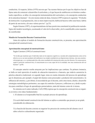 conductista. Al respecto, Schiro (1978) asevera que “las razones básicas por la que los objetivos han de 
fijarse antes de comenzar a desarrollar el currículum, y el que hayan de establecerse en términos conduc-tuales 
específicos, se debe a la concepción instrumentalista del currículum y a la concepción conductista 
de la naturaleza humana”. En este mismo orden de ideas, Gimeno (1997) expresa lo siguiente: “El diseño 
de instrucción o su programación, sino es mera improvisación, habría de hacerse sobre unas bases, habría 
de partir de una teoría y de unos valores previos”. (p.23) 
Según Gimeno (1997), el experimentalismo de base positivista constituirá la justificación metodo-lógica 
del modelo tecnológico, acentuando el valor de lo observable y de lo cuantificable como requisito 
de cientificidad. 
Modelo de Formación Docente Constructivista 
Antes de explicar el modelo de formación docente constructivista, se presenta, una aproximación 
conceptual del constructivismo. 
Aproximación conceptual al constructivismo 
Según Carretero (1993) el constructivismo: 
“Es la idea que mantiene que el individuo tanto en los aspectos cognitivos y sociales del comportamiento como en los 
afectivos no es un mero producto del ambiente ni un simple resultado de sus disposiciones internas, sino una construc-ción 
propia que se va produciendo día a día como resultado de la interacción entre esos dos factores. En consecuencia, 
según la posición constructivista, el conocimiento no es una copia fiel de la realidad, sino una construcción del ser 
humano”. (p.80) 
El concepto anterior resulta atrayente por las implicaciones que contiene. En primera instancia, 
se halla en total oposición al modelo de educación transmisiva o bancaria, que todavía caracteriza la 
práctica educativa tradicional; en segundo lugar, toma en cuenta elementos del proceso de aprendizaje 
que lo dinamizan, por ejemplo: el papel del alumno como procesador y productor del conocimiento y la 
influencia del entorno; y, por último, la necesidad de que el docente, entre otras tareas, diseñe y desarrolle 
estrategias metodológicas pertinentes, sea capaz de controlar el proceso y reflexione en y desde su prác-tica 
para contribuir al logro de aprendizajes potenciadores, tanto del alumno como de sí mismo. 
En sintonía con lo antes indicado, Coll (1990) expresa que la concepción constructivista se organi-za 
en torno a tres ideas fundamentales: 
1. El alumno es el responsable final de su propio proceso de aprendizaje. 
2.La actividad mental constructivista del alumno se aplica a contenidos que poseen ya un grado 
considerable de elaboración. 
3.La función del docente consiste en engarzar los procesos de construcción del alumno con el 
saber colectivo culturalmente organizado. 
 