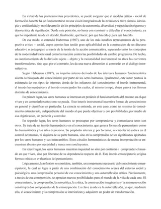 En virtud de los planteamientos precedentes, se puede asegurar que el modelo crítico - social de 
formación docente ha de fundamentarse en una visión integradora de las relaciones entre ciencia, ideolo-gía 
y cotidianidad y en el desarrollo de los principios de autonomía, diversidad y negociación rigurosa y 
democrática de significado. Desde esta posición, no basta con construir y dificultar el conocimiento, ya 
que lo importante reside en decidir, finalmente, qué hacer, por qué hacerlo y para qué hacerlo. 
De ese modo lo entendió Habermas (1987), uno de los más notables representantes de la pers-pectiva 
crítico – social, cuyos aportes han tenido gran aplicabilidad en la construcción de un discurso 
educativo o pedagógico a través de la teoría de la acción comunicativa, superando tanto los conceptos 
de la modernidad tradicional como la reacción contra las posibilidades de cambio progresista. De hecho, 
su cuestionamiento de la división sujeto – objeto y la racionalidad instrumental no ataca las corrientes 
transformadoras, sino que, por el contrario, les da una nueva dimensión al centrarlas en el diálogo inter-subjetivo. 
Según Habermas (1987), un impulso interno derivado de los intereses humanos fundamentales 
alienta la búsqueda del conocimiento por parte de los seres humanos. Igualmente, este autor postula la 
existencia de tres tipos de intereses detrás de los esfuerzos del conocimiento: el interés instrumental, 
el interés hermenéutico y el interés emancipador los cuales, al mismo tiempo, abren paso a tres formas 
distintas de conocimientos. 
En primer lugar, los seres humanos se interesan en predecir el funcionamiento del entorno en el que 
viven y en controlarlo tanto como se pueda. Este interés instrumental incentiva formas de conocimiento 
en general y científicas en particular. La ciencia se entiende, en este caso, como un sistema de conoci-miento 
estructurado, independiente del mundo al que puede objetivar y con posibilidades, por medio de 
esa objetivación, de predecir y controlar. 
En segundo lugar, los seres humanos se preocupan por comprenderse y comunicarse unos con 
otros. Se trata de un interés hermenéutico en el conocimiento, que genera formas de pensamiento como 
las humanidades y las artes expresivas. Su propósito interior y, por lo tanto, su carácter no radica en el 
control del mundo, ni siquiera de su parte humana, sino en la comprensión de los significados aportados 
por los seres humanos y sus intercambios. Estos círculos hermenéuticos de mutua interpretación se en-cuentran 
abiertos por necesidad y nunca son concluyentes. 
En tercer lugar, los seres humanos muestran inquietud no sólo por controlar o comprender el mun-do 
en que viven, sino por liberarse de su dependencia respecto de él. Este interés emancipatorio origina 
formas críticas o evaluativas del pensamiento. 
Lógicamente, la reflexión se considera, también, un componente necesario del conocimiento eman-cipatorio, 
la cual se logra a partir de una combinación del conocimiento acerca del entorno social y 
psicológico, una comprensión personal de ese conocimiento y una autorreflexión crítica. Precisamente, 
a través de esa comprensión, se aprecian nuevas posibilidades para el mundo de la vida de cada uno. El 
conocimiento, la comprensión, la autocrítica, la crítica, la construcción imaginativa y la autorrenovación 
constituyen los componentes de la emancipación. La clave reside en la autorreflexión, ya que, mediante 
ella, el conocimiento y la comprensión se interiorizan y adquieren un poder de transformación. 
 