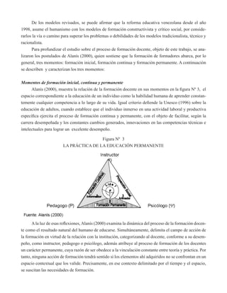 De los modelos revisados, se puede afirmar que la reforma educativa venezolana desde el año 
1998, asume el humanismo con los modelos de formación constructivista y crítico social, por conside-rarlos 
la vía o camino para superar los problemas o debilidades de los modelos tradicionalista, técnico y 
racionalista. 
Para profundizar el estudio sobre el proceso de formación docente, objeto de este trabajo, se ana-lizaron 
los postulados de Alanís (2000), quien sostiene que la formación de formadores abarca, por lo 
general, tres momentos: formación inicial, formación continua y formación permanente. A continuación 
se describen y caracterizan los tres momentos: 
Momentos de formación inicial, continua y permanente 
Alanís (2000), muestra la relación de la formación docente en sus momentos en la figura Nº 3, el 
espacio correspondiente a la educación de un individuo como la habilidad humana de aprender constan-temente 
cualquier competencia a lo largo de su vida. Igual criterio defiende la Unesco (1996) sobre la 
educación de adultos, cuando establece que el individuo inmerso en una actividad laboral y productiva 
específica ejercita el proceso de formación continua y permanente, con el objeto de facilitar, según la 
carrera desempeñada y los constantes cambios generados, innovaciones en las competencias técnicas e 
intelectuales para lograr un excelente desempeño. 
Figura Nº 3 
LA PRÁCTICA DE LA EDUCACIÓN PERMANENTE 
A la luz de esas reflexiones, Alanís (2000) examina la dinámica del proceso de la formación docen-te 
como el resultado natural del humano de educarse. Simultáneamente, delimita el campo de acción de 
la formación en virtud de la relación con la institución, categorizando al docente, conforme a su desem-peño, 
como instructor, pedagogo o psicólogo, además atribuye al proceso de formación de los docentes 
un carácter permanente, cuya razón de ser obedece a la vinculación constante entre teoría y práctica. Por 
tanto, ninguna acción de formación tendrá sentido si los elementos ahí adquiridos no se confrontan en un 
espacio contextual que los valide. Precisamente, en ese contexto delimitado por el tiempo y el espacio, 
se suscitan las necesidades de formación. 
 