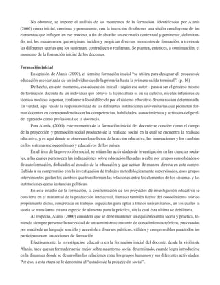No obstante, se impone el análisis de los momentos de la formación identificados por Alanís 
(2000) como inicial, continua y permanente, con la intención de obtener una visión concluyente de los 
elementos que influyen en ese proceso, a fin de abordar un escenario contextual y pertinente, delimitan-do, 
así, los mecanismos que originan, inciden y propician diversos momentos de formación, a través de 
las diferentes teorías que los sustentan, contradicen o reafirman. Se plantea, entonces, a continuación, el 
momento de la formación inicial de los docentes. 
Formación inicial 
En opinión de Alanís (2000), el término formación inicial “se utiliza para designar el proceso de 
educación escolarizada de un individuo desde la primaria hasta la primera salida terminal”. (p. 16) 
De hecho, en este momento, esa educación inicial - según ese autor - pasa a ser el proceso mismo 
de formación docente de un individuo que obtuvo la licenciatura o, en su defecto, niveles inferiores de 
técnico medio o superior, conforme a lo establecido por el sistema educativo de una nación determinada. 
En verdad, aquí reside la responsabilidad de las diferentes instituciones universitarias que prometen for-mar 
docentes en correspondencia con las competencias, habilidades, conocimientos y actitudes del perfil 
del egresado como profesional de la docencia. 
Para Alanís, (2000), este momento de la formación inicial del docente se concibe como el campo 
de la proyección y promoción social producto de la realidad social en la cual se encuentra la realidad 
educativa, y es aquí donde se observan los efectos de la acción educativa, las innovaciones y los cambios 
en los sistema socioeconómico y educativos de los países. 
En el área de la proyección social, se sitúan las actividades de investigación en las ciencias socia-les, 
a las cuales pertenecen las indagaciones sobre educación llevadas a cabo por grupos consolidados o 
de autoformación, dedicados al estudio de la educación y que actúan de manera directa en este campo. 
Debido a su compromiso con la investigación de trabajos metodológicamente supervisados, esos grupos 
intervinientes gestan los cambios que transforman las relaciones entre los elementos de los sistemas y las 
instituciones como instancias políticas. 
En este estadio de la formación, la confrontación de los proyectos de investigación educativa se 
convierte en el manantial de la producción intelectual, llamado también fuente del conocimiento teórico 
propiamente dicho, concretada en trabajos especiales para optar a títulos universitarios, en los cuales la 
teoría se transforma en una especie de alimento para la práctica, sin la cual ésta última se debilitaría. 
Al respecto, Alanís (2000) considera que se debe mantener un equilibrio entre teoría y práctica, te-niendo 
siempre presente la necesidad de un suministro constante de conocimientos teóricos, procesados 
por medio de un lenguaje sencillo y accesible a diversos públicos, válidos y comprensibles para todos los 
participantes en las acciones de formación. 
Efectivamente, la investigación educativa en la formación inicial del docente, desde la visión de 
Alanís, hace que un formador actúe mejor sobre su entorno social determinado, cuando logra introducirse 
en la dinámica donde se desarrollan las relaciones entre los grupos humanos y sus diferentes actividades. 
Por eso, a esta etapa se le denomina el “estadio de la proyección social”. 
 