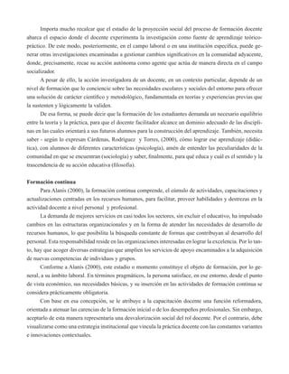 Importa mucho recalcar que el estadio de la proyección social del proceso de formación docente 
abarca el espacio donde el docente experimenta la investigación como fuente de aprendizaje teórico-práctico. 
De este modo, posteriormente, en el campo laboral o en una institución específica, puede ge-nerar 
otras investigaciones encaminadas a gestionar cambios significativos en la comunidad adyacente, 
donde, precisamente, recae su acción autónoma como agente que actúa de manera directa en el campo 
socializador. 
A pesar de ello, la acción investigadora de un docente, en un contexto particular, depende de un 
nivel de formación que lo conciencie sobre las necesidades escolares y sociales del entorno para ofrecer 
una solución de carácter científico y metodológico, fundamentada en teorías y experiencias previas que 
la sustenten y lógicamente la validen. 
De esa forma, se puede decir que la formación de los estudiantes demanda un necesario equilibrio 
entre la teoría y la práctica, para que el docente facilitador alcance un dominio adecuado de las discipli-nas 
en las cuales orientará a sus futuros alumnos para la construcción del aprendizaje. También, necesita 
saber - según lo expresan Cárdenas, Rodríguez y Torres, (2000), cómo lograr ese aprendizaje (didác-tica), 
con alumnos de diferentes características (psicología), amén de entender las peculiaridades de la 
comunidad en que se encuentran (sociología) y saber, finalmente, para qué educa y cuál es el sentido y la 
trascendencia de su acción educativa (filosofía). 
Formación continua 
Para Alanís (2000), la formación continua comprende, el cúmulo de actividades, capacitaciones y 
actualizaciones centradas en los recursos humanos, para facilitar, proveer habilidades y destrezas en la 
actividad docente a nivel personal y profesional. 
La demanda de mejores servicios en casi todos los sectores, sin excluir el educativo, ha impulsado 
cambios en las estructuras organizacionales y en la forma de atender las necesidades de desarrollo de 
recursos humanos, lo que posibilita la búsqueda constante de formas que contribuyan al desarrollo del 
personal. Esta responsabilidad reside en las organizaciones interesadas en lograr la excelencia. Por lo tan-to, 
hay que acoger diversas estrategias que amplíen los servicios de apoyo encaminados a la adquisición 
de nuevas competencias de individuos y grupos. 
Conforme a Alanís (2000), este estadio o momento constituye el objeto de formación, por lo ge-neral, 
a su ámbito laboral. En términos pragmáticos, la persona satisface, en ese entorno, desde el punto 
de vista económico, sus necesidades básicas, y su inserción en las actividades de formación continua se 
considera prácticamente obligatoria. 
Con base en esa concepción, se le atribuye a la capacitación docente una función reformadora, 
orientada a atenuar las carencias de la formación inicial o de los desempeños profesionales. Sin embargo, 
aceptarlo de esta manera representaría una desvalorización social del rol docente. Por el contrario, debe 
visualizarse como una estrategia institucional que vincula la práctica docente con las constantes variantes 
e innovaciones contextuales. 
 