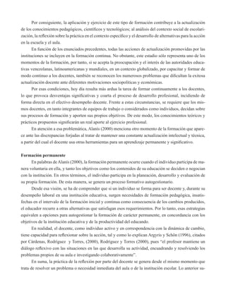 Por consiguiente, la aplicación y ejercicio de este tipo de formación contribuye a la actualización 
de los conocimientos pedagógicos, científicos y tecnológicos; al análisis del contexto social de escolari-zación, 
la reflexión sobre la práctica en el contexto específico y el desarrollo de alternativas para la acción 
en la escuela y el aula. 
En función de los enunciados precedentes, todas las acciones de actualización promovidas por las 
instituciones se incluyen en la formación continua. No obstante, este estadio sólo representa uno de los 
momentos de la formación, por tanto, si se acepta la preocupación y el interés de las autoridades educa-tivas 
venezolanas, latinoamericanas y mundiales, en un contexto globalizado, por capacitar y formar de 
modo continuo a los docentes, también se reconocen los numerosos problemas que dificultan la exitosa 
actualización docente ante diferentes motivaciones sociopolíticas y económicas. 
Por esas condiciones, hoy día resulta más ardua la tarea de formar continuamente a los docentes, 
lo que provoca desventajas significativas y coarta el proceso de desarrollo profesional, incidiendo de 
forma directa en el efectivo desempeño docente. Frente a estas circunstancias, se requiere que los mis-mos 
docentes, en tanto integrantes de equipos de trabajo o considerados como individuos, decidan sobre 
sus procesos de formación y aporten sus propios objetivos. De este modo, los conocimientos teóricos y 
prácticos propuestos significarán un real aporte al ejercicio profesional. 
En atención a esa problemática, Alanís (2000) menciona otro momento de la formación que apare-ce 
ante las discrepancias forjadas al tratar de mantener una constante actualización intelectual y técnica, 
a partir del cual el docente usa otras herramientas para un aprendizaje permanente y significativo. 
Formación permanente 
En palabras de Alanís (2000), la formación permanente ocurre cuando el individuo participa de ma-nera 
voluntaria en ella, y tanto los objetivos como los contenidos de su educación se deciden o negocian 
con la institución. En otros términos, el individuo participa en la planeación, desarrollo y evaluación de 
su propia formación. De esta manera, se genera un proceso formativo autogestionario. 
Desde esa visión, se ha de comprender que si un individuo se forma para ser docente y, durante su 
desempeño laboral en una institución educativa, surgen necesidades de formación pedagógica, insatis-fechas 
en el intervalo de la formación inicial y continua como consecuencia de los cambios producidos, 
el educador recurre a otras alternativas que satisfagan esos requerimientos. Por lo tanto, esas estrategias 
equivalen a opciones para autogestionar la formación de carácter permanente, en concordancia con los 
objetivos de la institución educativa y de la productividad del educando. 
En realidad, el docente, como individuo activo y en correspondencia con la dinámica de cambio, 
tiene capacidad para reflexionar sobre la acción, tal y como lo explican Argyris y Schön (1996), citados 
por Cárdenas, Rodríguez y Torres, (2000), Rodríguez y Torres (2000), pues “el profesor mantiene un 
diálogo reflexivo con las situaciones en las que desarrolla su actividad, encuadrando y resolviendo los 
problemas propios de su aula e investigando colaborativamente”. 
En suma, la práctica de la reflexión por parte del docente se genera desde el mismo momento que 
trata de resolver un problema o necesidad inmediata del aula o de la institución escolar. Lo anterior su- 
 