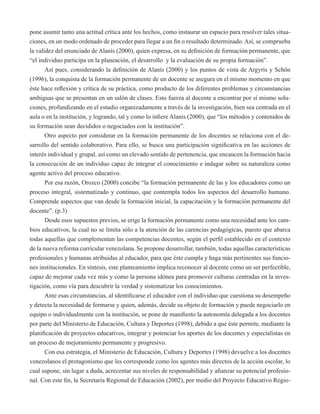 pone asumir tanto una actitud crítica ante los hechos, como instaurar un espacio para resolver tales situa-ciones, 
en un modo ordenado de proceder para llegar a un fin o resultado determinado. Así, se comprueba 
la validez del enunciado de Alanís (2000), quien expresa, en su definición de formación permanente, que 
“el individuo participa en la planeación, el desarrollo y la evaluación de su propia formación”. 
Así pues, considerando la definición de Alanís (2000) y los puntos de vista de Argyris y Schön 
(1996), la conquista de la formación permanente de un docente se asegura en el mismo momento en que 
éste hace reflexión y crítica de su práctica, como producto de los diferentes problemas y circunstancias 
ambiguas que se presentan en un salón de clases. Esto fuerza al docente a encontrar por sí mismo solu-ciones, 
profundizando en el estudio organizadamente a través de la investigación, bien sea centrada en el 
aula o en la institución, y logrando, tal y como lo infiere Alanís (2000), que “los métodos y contenidos de 
su formación sean decididos o negociados con la institución”. 
Otro aspecto por considerar en la formación permanente de los docentes se relaciona con el de-sarrollo 
del sentido colaborativo. Para ello, se busca una participación significativa en las acciones de 
interés individual y grupal, así como un elevado sentido de pertenencia, que encaucen la formación hacia 
la consecución de un individuo capaz de integrar el conocimiento e indagar sobre su naturaleza como 
agente activo del proceso educativo. 
Por esa razón, Orozco (2000) concibe “la formación permanente de las y los educadores como un 
proceso integral, sistematizado y continuo, que contempla todos los aspectos del desarrollo humano. 
Comprende aspectos que van desde la formación inicial, la capacitación y la formación permanente del 
docente”. (p.3) 
Desde esos supuestos previos, se erige la formación permanente como una necesidad ante los cam-bios 
educativos, la cual no se limita sólo a la atención de las carencias pedagógicas, puesto que abarca 
todas aquellas que complementan las competencias docentes, según el perfil establecido en el contexto 
de la nueva reforma curricular venezolana. Se propone desarrollar, también, todas aquellas características 
profesionales y humanas atribuidas al educador, para que éste cumpla y haga más pertinentes sus funcio-nes 
institucionales. En síntesis, este planteamiento implica reconocer al docente como un ser perfectible, 
capaz de mejorar cada vez más y como la persona idónea para promover culturas centradas en la inves-tigación, 
como vía para descubrir la verdad y sistematizar los conocimientos. 
Ante esas circunstancias, al identificarse el educador con el individuo que cuestiona su desempeño 
y detecta la necesidad de formarse y quien, además, decide su objeto de formación y puede negociarlo en 
equipo o individualmente con la institución, se pone de manifiesto la autonomía delegada a los docentes 
por parte del Ministerio de Educación, Cultura y Deportes (1998), debido a que éste permite, mediante la 
planificación de proyectos educativos, integrar y potenciar los aportes de los docentes y especialistas en 
un proceso de mejoramiento permanente y progresivo. 
Con esa estrategia, el Ministerio de Educación, Cultura y Deportes (1998) devuelve a los docentes 
venezolanos el protagonismo que les corresponde como los agentes más directos de la acción escolar, lo 
cual supone, sin lugar a duda, acrecentar sus niveles de responsabilidad y afianzar su potencial profesio-nal. 
Con este fin, la Secretaría Regional de Educación (2002), por medio del Proyecto Educativo Regio- 
 