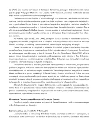 nal (PER), abre o activa los Círculos de Formación Permanente, estrategias de transformación escolar 
que el Equipo Pedagógico Municipal y de Circuito y el Coordinador Académico Institucional de cada 
turno escolar u organización educativa deben promover. 
En vista de su relevante función, se recomienda elegir a ese promotor o coordinador académico ins-titucional 
entre los miembros del mismo grupo de trabajo, atendiendo a sus competencias individuales, 
esto es, partiendo del hecho de que su inmersión en las prácticas pedagógicas y su íntima vinculación 
con el contexto educativo garantizan el éxito de la estrategia de formación de carácter colectivo. Pese a 
ello, no se descarta la posibilidad de alentar a personas ajenas a la institución para que aporten valiosos 
conocimientos, como muchas veces ha ocurrido con la intervención de especialistas del nivel de educa-ción 
superior. 
No obstante, según infiere Alanís (2000), en algunos casos se requiere de un formador calificado, 
que posea conocimientos y experiencias en el campo de la investigación educativa, educación básica en 
filosofía, sociología, economía y, consecuentemente, en andragogía, pedagogía y psicología. 
En esas circunstancias, se comprende la necesidad de constituir grupos o colectivos de formación, 
que definan las actividades por seguir como líneas de investigación, después de una previa discusión en-tre 
los integrantes, para determinar, al final, la estrategia de acción. Sin embargo, Alanís (2000) advierte 
que este tipo de formación colectivo resulta más sólido aunque más lento; mientras el flujo de la comu-nicación 
evidencia más consistencia, porque se define el tipo de líder en cada etapa del proceso, lo que 
asegura una autoridad elegida por el grupo, no impuesta. 
De ese modo, al asumir el maestro o profesor un estilo colaborativo, comunicativo, autogestionario 
y reflexivo, se puede, acorde con los estadios de la preparación docente y en función del objeto de la for-mación 
(individuo y/o institución), adoptar un modelo de formación permanente para gestar un proceso 
idóneo, en el cual se acoja una metodología de formación específica con la finalidad de derivar los temas 
centrales de interés común para los participantes, a partir de sus verdaderas expectativas. Esa temática 
constituirá la materia prima de los cursos, seminarios o talleres que se instrumenten, siempre y cuando se 
incluya en ella la investigación como modelo o medio de garantizar la validez científica. 
A los efectos de determinar los procesos de formación docente, urge detectar las necesidades, ilus-trar 
las fases de la planificación y seleccionar los métodos, contenidos y modelos, con la intención de 
precisar los elementos y componentes de ese proceso. Por este motivo, como coadyuvante de esas tareas, 
se caracterizará, seguidamente, cada uno de ellos. 
Elementos y Componentes del Proceso de Formación Docente. 
Entre los principales elementos que un proceso de formación docente conlleva, se encuentran por 
orden de importancia los siguientes: 
Determinación de las Necesidades de Formación 
La complejidad de la formación y de la tarea docente, los avances científicos y tecnológicos, la 
actualización en los currículos de las materias de enseñanza y de la didáctica, los medios innovadores 
 