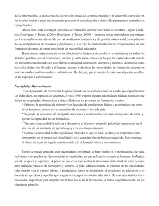 de la información, la globalización, la revisión crítica de la propia práctica y el desarrollo curricular en 
los niveles básico y superior, demandan procesos de actualización y desarrollo permanente centrados en 
competencias. 
Ahora bien, toda estrategia o política de formación docente individual o colectiva - según Cárde-nas, 
Rodríguez y Torres, (2000), Rodríguez y Torres (2000) - propone metas superadoras que exigen, 
para su cumplimiento, además de ciertas condiciones materiales y de gestión institucional, la ampliación 
de las competencias de maestros y profesores y, a su vez, la fundamentación del requerimiento de una 
formación docente, al tomar conciencia de esa realidad educativa. 
Hasta ahora, reiteradamente se ha dilucidado la dinámica de cambio y su incidencia en todos los 
ámbitos: político, social, económico, cultural y, sobre todo, educativo, lo que ha trastocado cada uno de 
los elementos involucrados en este último: comunidad, institución, docentes y alumnos. Asimismo, estas 
particularidades han llevado a diferentes autores a clasificar las necesidades de formación docente en 
motivacionales, institucionales e individuales. De ahí que, por el interés de esta investigación en ellas, 
se les explique a continuación. 
Necesidades Motivacionales 
Con el propósito de determinar los principios de las necesidades motivacionales que experimentan 
los individuos, en especial los docentes, Rivas (1996) expone algunas necesidades básicas naturales que 
deben ser respetadas, alimentadas y desarrolladas en los procesos de formación, a saber: 
* Primero, la necesidad de sobrevivir en igualdad de condiciones físicas y económicas con otros 
seres humanos, dentro de la comunidad de naciones y de cada país. 
* Segundo, la necesidad de compartir emociones y sentimientos con otros semejantes, de amar y 
ejercer la capacidad de ser bondadoso. 
* Tercero, la necesidad de utilizar y desarrollar el talento y potencial psicológico presentes en el 
interior de un ambiente de aprendizaje y crecimiento permanente. 
* Cuarto, la necesidad de dar significado integral a lo que se hace, se dice y se emprende como 
desempeño de la propia individualidad y de la capacitación profesional adquirida. Esto conduce 
al deseo de dejar un legado espiritual más allá del propio límite y circunstancia. 
Como se puede apreciar, esas necesidades conforman la base instintiva y motivacional de cada 
individuo y no pueden ser desconocidas ni inculcadas, ya que reflejan la naturaleza humana, biológica, 
social, psíquica y espiritual. A pesar de que ellas representan la dimensión individual de cada persona 
ante cualquier proceso de formación y cambio, se pide, adicionalmente, el examen de las necesidades 
relacionadas con el campo laboral y pedagógico donde se desempeña el estudiante de educación o el 
docente en ejercicio y aquellas que surgen de la propia institución educativa. De esas necesidades insti-tucionales, 
requeridas para cumplir con la fase inicial de la formación, se habla, específicamente, en los 
siguientes párrafos. 
 
