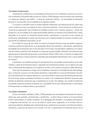 Necesidades institucionales 
Al determinar y diferenciar las necesidades de formación de los estudiantes en proceso de conver-tirse 
en docentes y del profesorado en ejercicio, Elliott, (1994) distingue entre la escuela como institución 
y el sujeto por educarse, para definir - a través de constructos teóricos - las necesidades de formación 
docente, lo cual describe este investigador de la siguiente manera: 
La escuela se considera como un sistema operante impersonal, con abstracción de los sujetos que 
viven y actúan en su seno: un conjunto de roles y funciones abstractas. Estos constructos se derivan de la 
“teoría de la organización” que considera las entidades sociales como “sistemas orgánicos”. Desde esta 
perspectiva, las necesidades de la organización pueden definirse en relación con las deficiencias o fallas 
apreciadas en el sistema. La formación docente inicial o permanente se convierte en una cuestión de 
rectificación, identificando las partes que funcionan mal y proporcionando los recursos necesarios para 
convertirlas en totalmente funcionales. (p.36) 
En el radio de acción de esas ideas, se asume la formación docente como una política organiza-cional 
que percibe las deficiencias en el desempeño laboral del estudiante y del docente, cubriendo las 
necesidades de la institución, pero no las del sujeto. Por lo tanto, éste aprenderá a adaptarse a las exigen-cias 
del sistema. A partir de este momento, se comienzan a gestar modelos alternativos de formación que 
apuntan hacia el desarrollo del personal, reconocido por Elliott (1994) como el “proceso de adquisición 
de las competencias y técnicas prácticas requeridas para desempeñar determinados roles y tareas dentro 
del sistema”. 
Ciertamente, esa tendencia persigue la articulación de las necesidades institucionales con las indi-viduales, 
a partir de la formación inicial y siguiendo con la formación continua, con su objetivo de capa-citar 
y entrenar para dar respuestas a las exigencias sociales, en las cuales se recogen las fallas educativas. 
Ante estas circunstancias, el lugar de los estudiantes y docentes en la producción del saber pedagó-gico 
y el derecho a ejercer su rol de manera autónoma y responsable no se asocian eficazmente a los pro-cesos 
de reformas de los sistemas educativos y a los movimientos críticos de profesionalización docente. 
De esta forma, surgen necesidades formativas en cuanto a las competencias laborales necesarias para 
abordar las diferentes situaciones que se manifiestan en el aula. Sin embargo, aun cuando la institución 
ha asumido el proceso de educar al docente, no se ejemplifica en su seno suficientemente y se desvanece 
la formación por su carácter teórico y poco práctico. 
Necesidades individuales 
Frente a los hechos señalados, Elliott, (1994) puntualiza las necesidades de formación del sujeto e 
infiere que, para asumirlas, internalizarlas y satisfacerlas, se debe centrar el interés en el conocimiento 
técnico, para predecir el cambio correlativo de la pedagogía del formador y la auténtica participación 
y compromiso del docente. Así, en vez de recibir el sujeto clases magistrales, se le invitará a llevar a 
cabo tareas prácticas diseñadas para el desarrollo de las competencias necesarias, en la forma de talleres, 
simulación y ejercicios de práctica en la escuela. Con esto, se garantizaría la orientación efectiva de la 
 