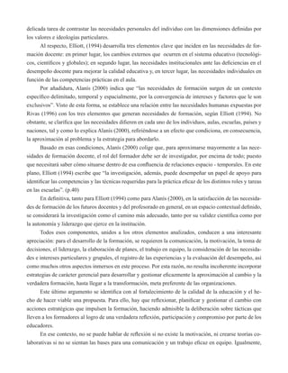 delicada tarea de contrastar las necesidades personales del individuo con las dimensiones definidas por 
los valores e ideologías particulares. 
Al respecto, Elliott, (1994) desarrolla tres elementos clave que inciden en las necesidades de for-mación 
docente: en primer lugar, los cambios externos que ocurren en el sistema educativo (tecnológi-cos, 
científicos y globales); en segundo lugar, las necesidades institucionales ante las deficiencias en el 
desempeño docente para mejorar la calidad educativa y, en tercer lugar, las necesidades individuales en 
función de las competencias prácticas en el aula. 
Por añadidura, Alanís (2000) indica que “las necesidades de formación surgen de un contexto 
específico delimitado, temporal y espacialmente, por la convergencia de intereses y factores que le son 
exclusivos”. Visto de esta forma, se establece una relación entre las necesidades humanas expuestas por 
Rivas (1996) con los tres elementos que generan necesidades de formación, según Elliott (1994). No 
obstante, se clarifica que las necesidades difieren en cada uno de los individuos, aulas, escuelas, países y 
naciones, tal y como lo explica Alanís (2000), refiriéndose a un efecto que condiciona, en consecuencia, 
la aproximación al problema y la estrategia para abordarlo. 
Basado en esas condiciones, Alanís (2000) colige que, para aproximarse mayormente a las nece-sidades 
de formación docente, el rol del formador debe ser de investigador, por encima de todo; puesto 
que necesitará saber cómo situarse dentro de esa confluencia de relaciones espacio - temporales. En este 
plano, Elliott (1994) escribe que “la investigación, además, puede desempeñar un papel de apoyo para 
identificar las competencias y las técnicas requeridas para la práctica eficaz de los distintos roles y tareas 
en las escuelas”. (p.40) 
En definitiva, tanto para Elliott (1994) como para Alanís (2000), en la satisfacción de las necesida-des 
de formación de los futuros docentes y del profesorado en general, en un espacio contextual definido, 
se considerará la investigación como el camino más adecuado, tanto por su validez científica como por 
la autonomía y liderazgo que ejerce en la institución. 
Todos esos componentes, unidos a los otros elementos analizados, conducen a una interesante 
apreciación: para el desarrollo de la formación, se requieren la comunicación, la motivación, la toma de 
decisiones, el liderazgo, la elaboración de planes, el trabajo en equipo, la consideración de las necesida-des 
e intereses particulares y grupales, el registro de las experiencias y la evaluación del desempeño, así 
como muchos otros aspectos inmersos en este proceso. Por esta razón, no resulta incoherente incorporar 
estrategias de carácter gerencial para desarrollar y gestionar eficazmente la aproximación al cambio y la 
verdadera formación, hasta llegar a la transformación, meta preferente de las organizaciones. 
Este último argumento se identifica con al fortalecimiento de la calidad de la educación y el he-cho 
de hacer viable una propuesta. Para ello, hay que reflexionar, planificar y gestionar el cambio con 
acciones estratégicas que impulsen la formación, haciendo admisible la deliberación sobre tácticas que 
lleven a los formadores al logro de una verdadera reflexión, participación y compromiso por parte de los 
educadores. 
En ese contexto, no se puede hablar de reflexión si no existe la motivación, ni crearse teorías co-laborativas 
si no se sientan las bases para una comunicación y un trabajo eficaz en equipo. Igualmente, 
 
