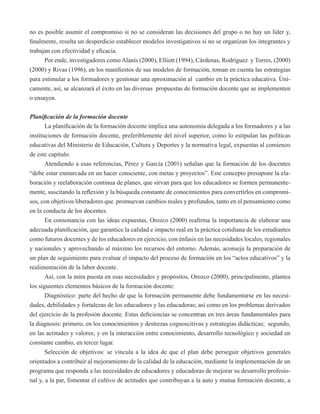 no es posible asumir el compromiso si no se consideran las decisiones del grupo o no hay un líder y, 
finalmente, resulta un desperdicio establecer modelos investigativos si no se organizan los integrantes y 
trabajan con efectividad y eficacia. 
Por ende, investigadores como Alanís (2000), Elliott (1994), Cárdenas, Rodríguez y Torres, (2000) 
(2000) y Rivas (1996), en los manifiestos de sus modelos de formación, toman en cuenta las estrategias 
para estimular a los formadores y gestionar una aproximación al cambio en la práctica educativa. Úni-camente, 
así, se alcanzará el éxito en las diversas propuestas de formación docente que se implementen 
o ensayen. 
Planificación de la formación docente 
La planificación de la formación docente implica una autonomía delegada a los formadores y a las 
instituciones de formación docente, preferiblemente del nivel superior, como lo estipulan las políticas 
educativas del Ministerio de Educación, Cultura y Deportes y la normativa legal, expuestas al comienzo 
de este capítulo. 
Atendiendo a esas referencias, Pérez y García (2001) señalan que la formación de los docentes 
“debe estar enmarcada en un hacer consciente, con metas y proyectos”. Este concepto presupone la ela-boración 
y reelaboración continua de planes, que sirvan para que los educadores se formen permanente-mente, 
suscitando la reflexión y la búsqueda constante de conocimientos para convertirlos en compromi-sos, 
con objetivos liberadores que promuevan cambios reales y profundos, tanto en el pensamiento como 
en la conducta de los docentes. 
En consonancia con las ideas expuestas, Orozco (2000) reafirma la importancia de elaborar una 
adecuada planificación, que garantice la calidad e impacto real en la práctica cotidiana de los estudiantes 
como futuros docentes y de los educadores en ejercicio, con énfasis en las necesidades locales, regionales 
y nacionales y aprovechando al máximo los recursos del entorno. Además, aconseja la preparación de 
un plan de seguimiento para evaluar el impacto del proceso de formación en los “actos educativos” y la 
realimentación de la labor docente. 
Así, con la mira puesta en esas necesidades y propósitos, Orozco (2000), principalmente, plantea 
los siguientes elementos básicos de la formación docente: 
Diagnóstico: parte del hecho de que la formación permanente debe fundamentarse en las necesi-dades, 
debilidades y fortalezas de los educadores y las educadoras; así como en los problemas derivados 
del ejercicio de la profesión docente. Estas deficiencias se concentran en tres áreas fundamentales para 
la diagnosis: primero, en los conocimientos y destrezas cognoscitivas y estrategias didácticas; segundo, 
en las actitudes y valores; y en la interacción entre conocimiento, desarrollo tecnológico y sociedad en 
constante cambio, en tercer lugar. 
Selección de objetivos: se vincula a la idea de que el plan debe perseguir objetivos generales 
orientados a contribuir al mejoramiento de la calidad de la educación, mediante la implementación de un 
programa que responda a las necesidades de educadores y educadoras de mejorar su desarrollo profesio-nal 
y, a la par, fomentar el cultivo de actitudes que contribuyan a la auto y mutua formación docente, a 
 