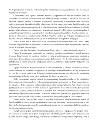 fin de garantizar un desempeño profesional que les permita responder adecuadamente a las necesidades 
regionales y nacionales. 
Con respecto a este segundo elemento, Alanís (2000) propone que tanto los objetivos como los 
contenidos de formación de los docentes sean decididos o negociados con la institución, pues esto les 
facilitará, en primer término, la propuesta de programas y proyectos y la implementación de estrategias 
en los programas de formación, dirigidas a fomentar y clarificar valores y actitudes. También coadyuvará 
al fomento, en los centros educativos, de la reflexión continua, mediante la incorporación de círculos de 
estudio, talleres, tutorías, investigaciones y evaluaciones, entre otros. Por último, permitirá impulsar el 
uso de técnicas participativas y de autogestión para el enriquecimiento de la labor docente, así como pro-piciar, 
en educadores y educadoras, una actitud investigativa y crítica que fortalezca su capacidad para 
detectar y resolver problemas relacionados con el cumplimiento de su práctica pedagógica. 
Plan de acción: para su operacionalización, centrada en las necesidades detectadas, Orozco (2000) 
ofrece un diagrama donde se representan las instancias o colectivos que deben comprometerse en la eje-cución 
de este plan, tal como sigue: 
Equipo central de formación: integrado por profesores asesores y especialistas universitarios. 
Equipo de seguimiento: conformado por colectivos, comisiones, coordinadores y profesores con 
la misión de cerciorarse, por medio de reuniones o visitas a las instituciones educativas o mediante la 
observación directa, de que los estudiantes en proceso de formación y los docentes en ejercicio apliquen 
en la práctica de aula los contenidos estudiados y analizados, a objeto de medir la efectividad del proceso 
de formación. 
Equipo institucional de actualización: en el nivel universitario, se refiere a los colectivos de estu-diantes 
en formación, centrados en un proyecto de investigación orientado a la educación y actualización 
docente. En el caso de las escuelas, designa al recurso humano requerido para solventar las necesidades 
de actualización de los docentes, con la aprobación del director y supervisor. 
Redes cooperativas: surgen a partir de las necesidades de formación sentidas por los estudiantes. 
Comprenden grupos de educadores y educadoras que apoyan en aspectos que van desde los conocimien-tos 
específicos de las asignaturas hasta metodologías y estrategias de evaluación. Para este propósito, se 
puede contar con el auxilio de docentes exitosos en alguna materia de las antes indicadas. Este elemento 
se fortalecerá, además, con la colaboración de miembros de la comunidad experimentados y capacitados 
en diferentes aspectos del conocimiento. Los asesores supervisores, por otro lado, jugarán un papel muy 
importante en la detección de necesidades de formación e integrarán equipos de colaboradores. 
En este asunto, Orozco (2000) plantea la necesidad de involucrar todas las instancias, porque, en 
función del objetivo de formación, se planificarán - de forma sistemática - los pasos para acercarse a él. 
Con este fin, habría que determinar las grandes líneas de acción que operacionalicen el objetivo y enfren-ten 
las necesidades prioritarias. 
Cumplidas esas etapas, las instancias se organizan en comisiones o equipos de trabajos para impul-sar 
las líneas de acción a través de un cronograma de actividades, acorde con las metas propuestas para 
el corto, mediano y largo plazo. Luego, se expone ese calendario de trabajo al resto del grupo y, sobre la 
 