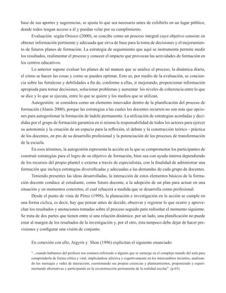 base de sus aportes y sugerencias, se ajusta lo que sea necesario antes de exhibirlo en un lugar público, 
donde todos tengan acceso a él y puedan velar por su cumplimiento. 
Evaluación: según Orozco (2000), se concibe como un proceso integral cuyo objetivo consiste en 
obtener información pertinente y adecuada que sirva de base para la toma de decisiones y el mejoramien-to 
de futuros planes de formación. La estrategia de seguimiento que aquí se instrumenta permite medir 
los resultados, realimentar el proceso y conocer el impacto que provocan las actividades de formación en 
los centros educativos. 
Lo anterior supone evaluar los planes de tal manera que se analice el proceso, la dinámica diaria, 
el cómo se hacen las cosas y como se pueden optimar. Esto es, por medio de la evaluación, se concien-cia 
sobre las fortalezas y debilidades a fin de, conforme a ellas, ir mejorando, proporcionar información 
apropiada para tomar decisiones, solucionar problemas y aumentar los niveles de coherencia entre lo que 
se dice y lo que se ejecuta, entre lo que se quiere y los medios que se utilizan. 
Autogestión: se considera como un elemento innovador dentro de la planificación del proceso de 
formación (Alanís 2000), porque las estrategias a las cuales los docentes recurren no son más que opcio-nes 
para autogestionar la formación de índole permanente. La utilización de estrategias acordadas y deci-didas 
por el grupo de formación garantiza en sí misma la responsabilidad de todos los actores para ejercer 
su autonomía y la creación de un espacio para la reflexión, el debate y la construcción teórico - práctica 
de los docentes, en pro de su desarrollo profesional y la potenciación de los procesos de transformación 
de la escuela. 
En esos términos, la autogestión representa la acción en la que se comprometen los participantes de 
construir estrategias para el logro de su objetivo de formación, bien sea con ayuda interna dependiendo 
de los recursos del propio plantel o externa a través de especialistas, con la finalidad de administrar una 
formación que incluya estrategias diversificadas y adecuadas a las demandas de cada grupo de docentes. 
Teniendo presentes las ideas desarrolladas, la interacción de estos elementos básicos de la forma-ción 
docente conduce al estudiante, como futuro docente, a la adopción de un plan para actuar en una 
situación y en momentos concretos, el cual rehacerá a medida que se desarrolla como profesional. 
Desde el punto de vista de Pérez (1998), la planeación e investigación en la acción se cumple en 
una forma cíclica, es decir, hay que pensar antes de decidir, observar y registrar lo que ocurre y aprove-char 
los resultados y anotaciones tomadas sobre el proceso seguido para rediseñar el momento siguiente. 
Se trata de dos partes que tienen entre sí una relación dinámica: por un lado, una planificación no puede 
estar al margen de los resultados de la investigación y, por el otro, ésta tampoco debe dejar de hacer pre-visiones 
y configurar una visión de conjunto. 
En conexión con ello, Argyris y Shon (1996) explicitan el siguiente enunciado: 
“...cuando hablamos del profesor nos estamos refiriendo a alguien que se sumerge en el complejo mundo del aula para 
comprenderla de forma crítica y vital, implicándose afectiva y cognitivamente en los intercambios inciertos, analizan-do 
los mensajes y redes de interacción, cuestionando sus propias creencias y planteamientos, proponiendo y experi-mentando 
alternativas y participando en la reconstrucción permanente de la realidad escolar”. (p.65) 
 