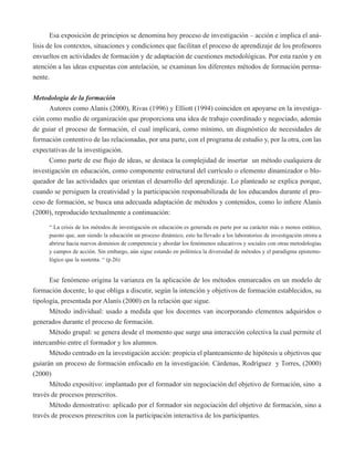 Esa exposición de principios se denomina hoy proceso de investigación – acción e implica el aná-lisis 
de los contextos, situaciones y condiciones que facilitan el proceso de aprendizaje de los profesores 
envueltos en actividades de formación y de adaptación de cuestiones metodológicas. Por esta razón y en 
atención a las ideas expuestas con antelación, se examinan los diferentes métodos de formación perma-nente. 
Metodología de la formación 
Autores como Alanís (2000), Rivas (1996) y Elliott (1994) coinciden en apoyarse en la investiga-ción 
como medio de organización que proporciona una idea de trabajo coordinado y negociado, además 
de guiar el proceso de formación, el cual implicará, como mínimo, un diagnóstico de necesidades de 
formación contentivo de las relacionadas, por una parte, con el programa de estudio y, por la otra, con las 
expectativas de la investigación. 
Como parte de ese flujo de ideas, se destaca la complejidad de insertar un método cualquiera de 
investigación en educación, como componente estructural del currículo o elemento dinamizador o blo-queador 
de las actividades que orientan el desarrollo del aprendizaje. Lo planteado se explica porque, 
cuando se persiguen la creatividad y la participación responsabilizada de los educandos durante el pro-ceso 
de formación, se busca una adecuada adaptación de métodos y contenidos, como lo infiere Alanís 
(2000), reproducido textualmente a continuación: 
“ La crisis de los métodos de investigación en educación es generada en parte por su carácter más o menos estático, 
puesto que, aun siendo la educación un proceso dinámico, esto ha llevado a los laboratorios de investigación otrora a 
abrirse hacia nuevos dominios de competencia y abordar los fenómenos educativos y sociales con otras metodologías 
y campos de acción. Sin embargo, aún sigue estando en polémica la diversidad de métodos y el paradigma epistemo-lógico 
que la sustenta. “ (p.26) 
Ese fenómeno origina la varianza en la aplicación de los métodos enmarcados en un modelo de 
formación docente, lo que obliga a discutir, según la intención y objetivos de formación establecidos, su 
tipología, presentada por Alanís (2000) en la relación que sigue. 
Método individual: usado a medida que los docentes van incorporando elementos adquiridos o 
generados durante el proceso de formación. 
Método grupal: se genera desde el momento que surge una interacción colectiva la cual permite el 
intercambio entre el formador y los alumnos. 
Método centrado en la investigación acción: propicia el planteamiento de hipótesis u objetivos que 
guiarán un proceso de formación enfocado en la investigación. Cárdenas, Rodríguez y Torres, (2000) 
(2000) 
Método expositivo: implantado por el formador sin negociación del objetivo de formación, sino a 
través de procesos preescritos. 
Método demostrativo: aplicado por el formador sin negociación del objetivo de formación, sino a 
través de procesos preescritos con la participación interactiva de los participantes. 
 