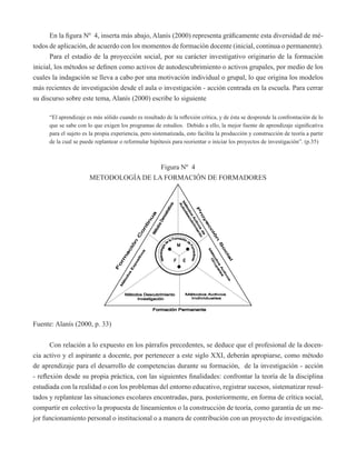En la figura Nº 4, inserta más abajo, Alanís (2000) representa gráficamente esta diversidad de mé-todos 
de aplicación, de acuerdo con los momentos de formación docente (inicial, continua o permanente). 
Para el estadio de la proyección social, por su carácter investigativo originario de la formación 
inicial, los métodos se definen como activos de autodescubrimiento o activos grupales, por medio de los 
cuales la indagación se lleva a cabo por una motivación individual o grupal, lo que origina los modelos 
más recientes de investigación desde el aula o investigación - acción centrada en la escuela. Para cerrar 
su discurso sobre este tema, Alanís (2000) escribe lo siguiente 
“El aprendizaje es más sólido cuando es resultado de la reflexión crítica, y de ésta se desprende la confrontación de lo 
que se sabe con lo que exigen los programas de estudios. Debido a ello, la mejor fuente de aprendizaje significativa 
para el sujeto es la propia experiencia, pero sistematizada, esto facilita la producción y construcción de teoría a partir 
de la cual se puede replantear o reformular hipótesis para reorientar o iniciar los proyectos de investigación”. (p.35) 
Figura Nº 4 
METODOLOGÍA DE LA FORMACIÓN DE FORMADORES 
Fuente: Alanís (2000, p. 33) 
Con relación a lo expuesto en los párrafos precedentes, se deduce que el profesional de la docen-cia 
activo y el aspirante a docente, por pertenecer a este siglo XXI, deberán apropiarse, como método 
de aprendizaje para el desarrollo de competencias durante su formación, de la investigación - acción 
- reflexión desde su propia práctica, con las siguientes finalidades: confrontar la teoría de la disciplina 
estudiada con la realidad o con los problemas del entorno educativo, registrar sucesos, sistematizar resul-tados 
y replantear las situaciones escolares encontradas, para, posteriormente, en forma de crítica social, 
compartir en colectivo la propuesta de lineamientos o la construcción de teoría, como garantía de un me-jor 
funcionamiento personal o institucional o a manera de contribución con un proyecto de investigación. 
 