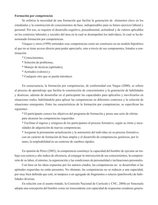 Formación por competencias 
Se enfatiza la necesidad de una formación que facilite la generación de elementos clave en los 
estudiantes y la construcción de conocimientos de base, indispensables para su futuro ejercicio laboral y 
personal. Por eso, se requiere el desarrollo cognitivo, procedimental, actitudinal y de valores aplicables 
en los contextos laborales y sociales del área en la cual se desempeñen los individuos, lo cual se ha de-nominado 
formación por competencias. 
Vásquez y otros (1999) entienden esas competencias como un constructo en un modelo hipotético 
al que no se tiene acceso directo para poder apreciarlo, sino a través de sus componentes, listados a con-tinuación. 
* Conocimientos, 
* Solución de problemas, 
* Manejo de técnicas (aptitudes), 
* Actitudes (valores) y 
* Cualquier otro que se pueda introducir. 
En consecuencia, la formación por competencias, de conformidad con Vargas (2000), se refiere 
al proceso de aprendizaje que facilita la construcción de conocimientos y la generación de habilidades 
y destrezas, además de desarrollar en el participante las capacidades para aplicarlos y movilizarlos en 
situaciones reales, habilitándolo para aplicar las competencias en diferentes contextos y la solución de 
situaciones emergentes. Entre las características de la formación por competencias, se especifican las 
siguientes: 
* El participante conoce los objetivos del programa de formación y posee una serie de ofertas 
para alcanzar las competencias requeridas. 
* Facilitan el ingreso y reingreso de los participantes al proceso formativo, según su ritmo y nece-sidades 
de adquisición de nuevas competencias. 
* Aseguran la permanente actualización y la autonomía del individuo en su proceso formativo, 
con un carácter de formación de base amplia y el desarrollo de competencias genéricas, por lo 
tanto, la empleabilidad en un contexto de cambios rápidos. 
En opinión de Pérez (2002), la competencia constituye la capacidad del hombre de ejecutar un tra-bajo 
con certeza y alto índice de eficiencia, al conjugar la intersección de sus conocimientos, la compren-sión 
de su labor, el entorno, la organización y las condiciones de personalidad e inclinaciones personales. 
Con base en las ideas expuestas por los autores citados, las competencias no se desarrollan si las 
aptitudes requeridas no están presentes. No obstante, las competencias no se reducen a una capacidad, 
por muy bien definida que esté, ni tampoco a un agregado de fragmentos o retazos (patchwork) de habi-lidades 
diversas. 
En relación con el asunto tratado, la Comisión Nacional de Currículo ( CNC, 2004) en Venezuela 
adopta una concepción del hombre como ser trascendente con capacidad de respuestas creadoras genera- 
 