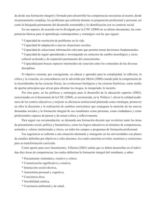 da desde una formación integral y formado para desarrollar las competencias necesarias al asumir, desde 
un pensamiento complejo, los problemas que enfrente durante su preparación profesional y personal, así 
como la búsqueda permanente del desarrollo sustentable y la identificación con su contexto social. 
En ese aspecto, de acuerdo con lo divulgado por la CNC (2004) en su último documento, las com-petencias 
básicas para el aprendizaje contemporáneo y estratégico son las que siguen: 
* Capacidad de resolución de problemas en la vida. 
* Capacidad de adaptación a nuevas situaciones sociales. 
* Capacidad de seleccionar información relevante que permita tomar decisiones fundamentales. 
* Capacidad de seguir aprendiendo e investigando en contextos de cambio tecnológico y socio-cultural 
acelerado y de expansión permanente del conocimiento. 
* Capacidad para buscar espacios intermedios de conexión entre los contenidos de las diversas 
disciplinas. 
El objetivo consiste, por consiguiente, en educar y aprender para la complejidad, la reflexión, la 
crítica y la creación, en concordancia con lo advertido por Morín (2000) cuando pide la comprensión de 
la incertidumbre de las ciencias físicas, las evoluciones biológicas y las ciencias históricas, como medio 
de aportar principios que sirvan para afrontar los riesgos, lo inesperado, lo incierto. 
Por otra parte, en las políticas y estrategias para el desarrollo de la educación superior (2002), 
mencionadas en el documento de la CNC (2004), se recomienda, en la Política 1, elevar la calidad acadé-mica 
de los centros educativos y mejorar su eficiencia institucional planteada como estrategia, promover 
en ellos la discusión y la realización de cambios curriculares que conjuguen la atención de las nuevas 
demandas sociales y la formación integral de sus estudiantes como personas, como ciudadanos y como 
profesionales capaces de pensar y de actuar crítica y reflexivamente. 
Para seguir esa recomendación, se demanda una formación docente que revalorice tanto las áreas 
de pensamiento social, político y humanístico, como los logros educativos en términos de competencias, 
actitudes y valores intelectuales y éticos, en todos los campos y programas de formación profesional. 
Esa sugerencia se enfrenta a una situación alarmante y emergente en las universidades con planes 
de estudios definidos por objetivos y roles docentes, los cuales ameritan revisión, reuniones y comisiones 
para su transformación curricular. 
Como aporte para esos lineamientos, Villarini (2003) señala que se deben desarrollar en el indivi-duo 
diez áreas de competencias, las cuales definirían la formación integral del estudiante, a saber: 
* Pensamiento sistemático, creativo y crítico, 
* Comunicación significativa y creativa, 
* Interacción social efectiva, 
* Autoestima personal y cognitiva, 
* Conciencia ética, 
* Sensibilidad estética, 
* Conciencia ambiental y de salud, 
 