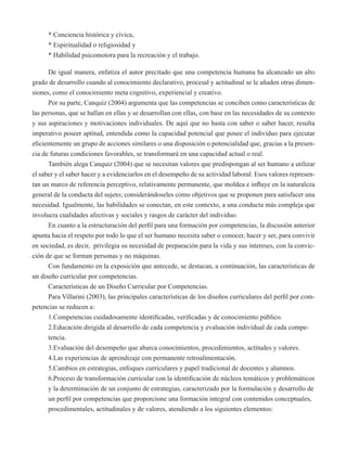 * Conciencia histórica y cívica, 
* Espiritualidad o religiosidad y 
* Habilidad psicomotora para la recreación y el trabajo. 
De igual manera, enfatiza el autor precitado que una competencia humana ha alcanzado un alto 
grado de desarrollo cuando al conocimiento declarativo, procesal y actitudinal se le añaden otras dimen-siones, 
como el conocimiento meta cognitivo, experiencial y creativo. 
Por su parte, Canquiz (2004) argumenta que las competencias se conciben como características de 
las personas, que se hallan en ellas y se desarrollan con ellas, con base en las necesidades de su contexto 
y sus aspiraciones y motivaciones individuales. De aquí que no basta con saber o saber hacer, resulta 
imperativo poseer aptitud, entendida como la capacidad potencial que posee el individuo para ejecutar 
eficientemente un grupo de acciones similares o una disposición o potencialidad que, gracias a la presen-cia 
de futuras condiciones favorables, se transformará en una capacidad actual o real. 
También alega Canquiz (2004) que se necesitan valores que predispongan al ser humano a utilizar 
el saber y el saber hacer y a evidenciarlos en el desempeño de su actividad laboral. Esos valores represen-tan 
un marco de referencia perceptivo, relativamente permanente, que moldea e influye en la naturaleza 
general de la conducta del sujeto; considerándoseles como objetivos que se proponen para satisfacer una 
necesidad. Igualmente, las habilidades se conectan, en este contexto, a una conducta más compleja que 
involucra cualidades afectivas y sociales y rasgos de carácter del individuo. 
En cuanto a la estructuración del perfil para una formación por competencias, la discusión anterior 
apunta hacia el respeto por todo lo que el ser humano necesita saber o conocer, hacer y ser, para convivir 
en sociedad, es decir, privilegia su necesidad de preparación para la vida y sus intereses, con la convic-ción 
de que se forman personas y no máquinas. 
Con fundamento en la exposición que antecede, se destacan, a continuación, las características de 
un diseño curricular por competencias. 
Características de un Diseño Curricular por Competencias. 
Para Villarini (2003), las principales características de los diseños curriculares del perfil por com-petencias 
se reducen a: 
1.Competencias cuidadosamente identificadas, verificadas y de conocimiento público. 
2.Educación dirigida al desarrollo de cada competencia y evaluación individual de cada compe-tencia. 
3.Evaluación del desempeño que abarca conocimientos, procedimientos, actitudes y valores. 
4.Las experiencias de aprendizaje con permanente retroalimentación. 
5.Cambios en estrategias, enfoques curriculares y papel tradicional de docentes y alumnos. 
6.Proceso de transformación curricular con la identificación de núcleos temáticos y problemáticos 
y la determinación de un conjunto de estrategias, caracterizado por la formulación y desarrollo de 
un perfil por competencias que proporcione una formación integral con contenidos conceptuales, 
procedimentales, actitudinales y de valores, atendiendo a los siguientes elementos: 
 