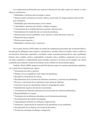 Las competencias profesionales que necesita el docente de este siglo, según esos autores, se espe-cifican 
a continuación: 
* Habilidades y destrezas para investigar y actuar, 
* Destrezas para comunicarse en forma verbal y escrita tanto en lengua materna como en idio-mas 
extranjeros, 
* Habilidades para interrelacionarse con los demás, 
* Capacidades y destrezas para dirigir y trabajar en grupos, 
* Conocimiento de la realidad educativa nacional e internacional, 
* Entendimiento del estado del arte en su área de enseñanza, 
* Destrezas para resolver problemas, crear, discernir y tomar decisiones asertivas, 
* Disposición para cooperar, 
* Destrezas para negociar y 
• Habilidades y destrezas para la gerencia. 
Por su parte, Herraiz (1999) señala un cúmulo de competencias personales que un docente debe te-ner 
para que lo califiquen como receptivo, comunicativo, sensible, abierto al cambio, crítico y reflexivo, 
con iniciativa, observador, espontáneo, con fluidez verbal, esmerada presencia física, sano, equilibrado, 
honesto, ético, modelo, creativo, emprendedor, evaluador, activo, empático, congruente con sus accio-nes, 
líder, cooperativo, comprometido, justo, humilde y proactivo. En suma, un ser integral, con valores 
y aptitudes para enfrentar su desenvolvimiento social y laboral sin inconveniente alguno. 
También, Morín (2000), propone un perfil del docente capaz de construir aprendizajes significati-vos, 
a partir de los elementos que siguen: 
* Articulación de teoría y práctica, 
* Diálogo con sus compañeros como fuente de aprendizaje, 
* Recepción y formulación de críticas, 
* Descubrimiento de la existencia de diferentes momentos y ocasiones de aprendizaje, 
* Rescate y valorización de la experiencia como fuente de reflexión, 
* Conciencia de que los aprendizajes afectan la integridad del sujeto, 
* Entendimiento riguroso del área de conocimiento, 
* Formulación de diferentes alternativas de acción ante una situación problemática, 
* Responsabilidad en el actuar, 
* Vinculación de las diferentes disciplinas con la formación profesional, 
* Acrecentamiento del espíritu investigador, 
* Capacidad para enfrentar los obstáculos (negociación), 
* Generación / potenciación de expectativas de aprendizaje en los estudiantes, 
* Incorporación de los alumnos en la toma de decisiones, 
* Vivencia de estrategias de diálogo e integración. 
 